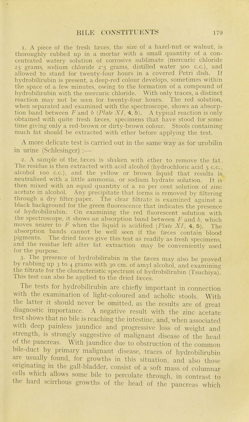 1. A piece of the fresh fncces. the size of a hazel-nut or walnut, is thoroughly rubbed up in a mortar with a small quantity of a con- centrated watery solution of corrosive sublimate (mercuric chloride 25 grams, sodium chloride 2-5 grams, distilled water 500 c.c), and allowed to stand for twenty-four hours in a covered Petri dish. If hydrobilirubin is present, a deep-red colour develops, sometimes within the space of a few minutes, owing to the formation of a compound of hydrobilirubin with the mercuric chloride. With only traces, a distinct reaction may not be seen for twenty-four hours. The red solution, when separated and examined with the spectroscope, shows an absorp- tion band between F and b [Plate XI, 4. 5). A typical reaction is only obtained with quite fresh fasces, specimens that have stood for some time giving only a red-brown or dirty-brown colour. Stools containing much fat should be extracted with ether before applying the test. A more delicate test is carried out in the same way as for urobilin in urine (Schlesinger) :— 2. A sample of the, fasces is shaken with ether to remove the fat. The residue is then extracted with acid alcohol (hj^drochloric acid 5 c.c, alcohol 100 c.c), and the yellow or brown liquid that results is neutralized with a little ammonia, or sodium hydrate solution. It is then mixed with an equal quantity of a 10 per cent solution of zinc acetate in alcohol. Any precipitate that forms is removed by filtering through a dry filter-paper. The clear filtrate is examined against a black background for the green fluorescence that indicates the presence of hydrobilirubin. On examining the red fluorescent solution with the spectroscope, it shows an absorption band between F and b, which moves nearer to F when the liquid is acidified {Plate XI, 4, 5). The absorption bands cannot be well seen if the fjeces contain blood pigments. The dried faices give this test as readily as fresh specimens, and the residue left after fat extraction may be conveniently used for the purpose. 3. The presence of hydrobilirubin in the faeces may also be proved by rubbing up 3 to 4 grams with 30 cm. of amyl alcohol, and examining the filtrate for the characteristic spectrum of hydrobilirubin (Tsuchiya). This test can also be applied to the dried faeces. The tests for hydrobilirubin are chiefly important in connection with the examination of Hght-coloured and acholic stools. With the latter it should never be omitted, as the results are of great diagnostic importance. A negative result with the zinc acetate test shows that no bile is reaching the intestine, and, when associated with deep painless jaundice and progressive loss of weight and strength, is strongly suggestive of malignant disease of the head of the pancreas. With jaundice due to obstruction of the common bile-duct by primary mahgnant disease, traces of hydrobilirubin are usually found, for growths in this situation, and also those origmating in the gall-bladder, consist of a soft mass of columnar cells which allows some bile to percolate through, in contrast to the hard scirrhous growths of the head of tiie pancreas which