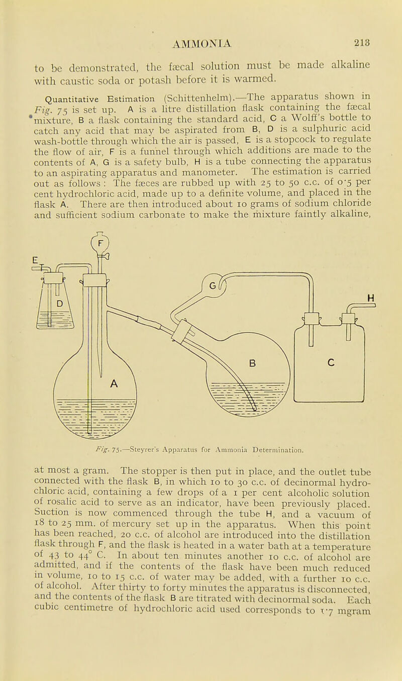 to be demonstrated, the fecal solution must be made alkaline with caustic soda or potash before it is warmed. Quantitative Estimation (Schittenhelm).—The apparatus shown in Fig. 75 is set up. A is a htre distillation flask containing the faecal 'mixture, B a tlask containing the standard acid, C a Wolff's bottle to catch any acid that may be aspirated from B, D is a sulphuric acid wash-bottle through which the air is passed, E is a stopcock to regulate the flow of air, F is a funnel through which additions are made to the contents of A, G is a safety bulb, H is a tube connecting the apparatus to an aspirating apparatus and manometer. The estimation is carried out as follows : The fagces are rubbed up with 25 to 50 c.c. of 0-5 per cent hydrochloric acid, made up to a definite volume, and placed in the flask A. There are then introduced about 10 grams of sodium chloride and sufficient sodium carbonate to make the mixture faintly alkaline, at most a gram. The stopper is then put in place, and the outlet tube connected with the flask B, in which 10 to 30 c.c. of decinormal hydro- chloric acid, containing a few drops of a i per cent alcoholic solution of rosalic acid to serve as an indicator, have been previously placed. Suction is now commenced through the tube H, and a vacuum of 18 to 25 mm. of mercury set up in the apparatus. When this point has been reached, 20 c.c. of alcohol are introduced into the distillation flask through F, and the flask is heated in a water bath at a temperature of 43 to 44° C. In about ten minutes another 10 c.c. of alcohol are admitted, and if the contents of the flask have been much reduced m volume, 10 to 15 c.c. of water may be added, with a further lo c.c. of alcohol. After thirty to forty minutes the apparatus is disconnected and the contents of the flask B are titrated with decinormal soda. Each cubic centimetre of hydrochloric acid used corresponds to 17 mgram