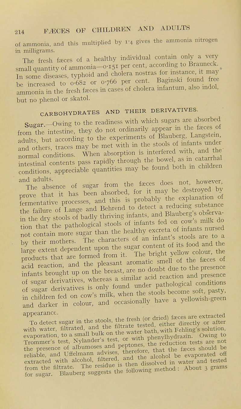 of ammonia, and this multiplied by 1-4 gives the ammonia nitrogen in milligrams. The fresh f^ces of a healthy individual contain only a very small quantity of ammonia-o-i5i per cent, according to Brauneck. ^ In some diseases typhoid and cholera nostras for mstance, it may be Creased to 0S2 or 0766 per cent. Baginski found free ammonia in the fresh f^ces in cases of cholera infantum, also mdol, but no phenol or skatol. CARBOHYDRATES AND THEIR DERIVATIVES. Sii^ar -Owing to the readiness with which sugars are absorbed from the intestine, they do not ordinarily appear in the faeces of ad^ts bufaccord ng to the experiments of Blauberg, Langstein, and others traces m'ay be met with in the stools of infants under nonnal conditions. When absorption is interfered with, and the nt^nal contents pass rapidly through the bowel, as m catarrhal condlJions%ppreciable quantities may be found both m children '^Thflsence of sugar from the f^ces does not, however, Jve that has been absorbed, for it may be destroyed by fermentatl processes, and this is probably the explanation o the fanure of Lange and Behrend to detect a reducmg substance n the dry stools of badly thriving infants, and Blauberg s observa t^n that the pathological stools of infants fed on cows milk do r clnfam mJre suga^ than the healthy ex-ta of mj^f K., thpir mothers The characters of an infants stools are to a ?a^r.e exter dependent upon the sugar content of its food and the pToduS that are formel from it. ^^^^^^^^^^^^^^^^^^^ ^-e a yenowish-green 'TdeTect'sugar in the stools, tl-i-h gr^^^^^^^ with water, filtrated, and the ^Itja^e tested erthe y ^^^^^^^^^ evaporation, to a small bulk f J^^'^^^^th pLnylhydrazin. Owing to Trommer's test, Nylander s test or with P^^^/ ^ tests are not the presence of albumoses and PeP^°^fJ;^^7i,^^ the f^ces should be reUable, and Uffelmann advises, fj^^h?'alcohol be evaporated off extracted with alcotiol, ^l^f f ;^^,^f,^'dlsolved in water and tested ---- ^ ' ^^^^