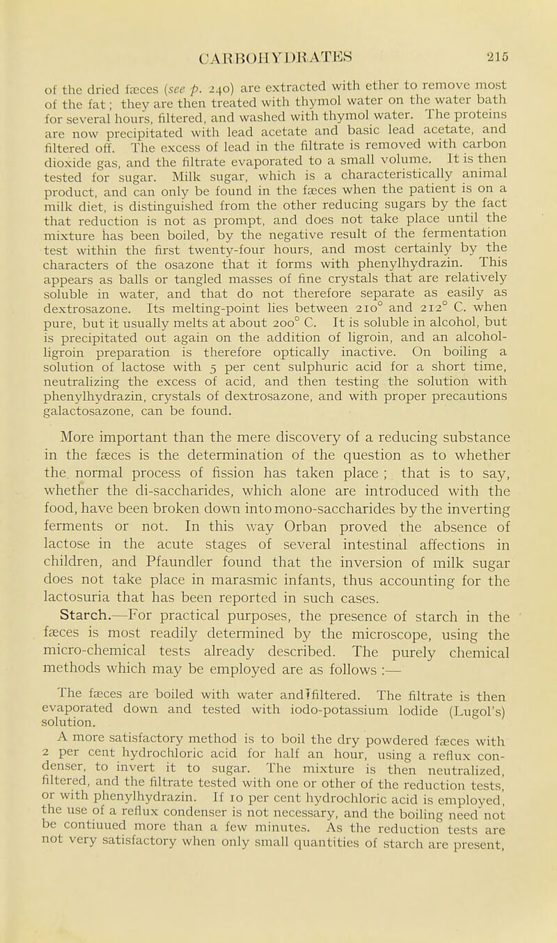 01 the dried teces {see p. 240) are extracted with ether to remove most of the fat; they are then treated with thymol water on the water bath for several hours, filtered, and washed with thymol water. The proteins are now precipittited with lead acetate and basic lead acetate, and filtered off. The excess of lead in the filtrate is removed with carbon dioxide gas, and the filtrate evaporated to a small volume. It is then tested for sugar. Milk sugar, which is a characteristically animal product, and can only be found in the fa;ces when the patient is on a milk diet, is distinguished from the other reducing sugars by the fact that reduction is not as prompt, and does not take place until the mixture has been boiled, by the negative result of the fermentation test within the first twenty-four hours, and most certainly by the characters of the osazone that it forms with phenylhydrazin. This appears as balls or tangled masses of fine crystals that are relatively soluble in water, and that do not therefore separate as easily as dextrosazone. Its melting-point lies between 210° and 212° C. when pure, but it usually melts at about 200° C. It is soluble in alcohol, but is precipitated out again on the addition of ligroin, and an alcohol- ligroin preparation is therefore optically inactive. On boiling a solution of lactose with 5 per cent sulphuric acid for a short time, neutralizing the excess of acid, and then testing the solution with phenylhydrazin, crystals of dextrosazone, and with proper precautions galactosazone, can be found. More important than the mere discovery of a reducing substance in the faeces is the determination of the question as to whether the normal process of fission has taken place ; that is to say, whether the di-saccharides, which alone are introduced with the food, have been broken down into mono-saccharides by the inverting ferments or not. In this way Orban proved the absence of lactose in the acute stages of several intestinal affections in chiklren, and Pfaundler found that the inversion of milk sugar does not take place in marasmic infants, thus accounting for the lactosuria that has been reported in such cases. Starch.—For practical purposes, the presence of starch in the fasces is most readily detennined by the microscope, using the micro-chemical tests already described. The purely chemical methods which may be employed are as follows :— The faeces are boiled with water andlfiltered. The filtrate is then evaporated down and tested with iodo-potassium Iodide (Lugol's) solution. A more satisfactory method is to boil the dry powdered fjeces with 2 per cent hydrochloric acid for half an hour, using a reflux con- denser, to invert it to sugar. The mixture is then neutralized, filtered, and the filtrate tested with one or other of the reduction tests,' or with phenylhydrazin. If 10 per cent hydrochloric acid is employed', the use of a reflux condenser is not necessary, and the boiling need not be continued more than a few minutes. As the reduction tests are not very satisfactory wlien only small quantities of starch are present,