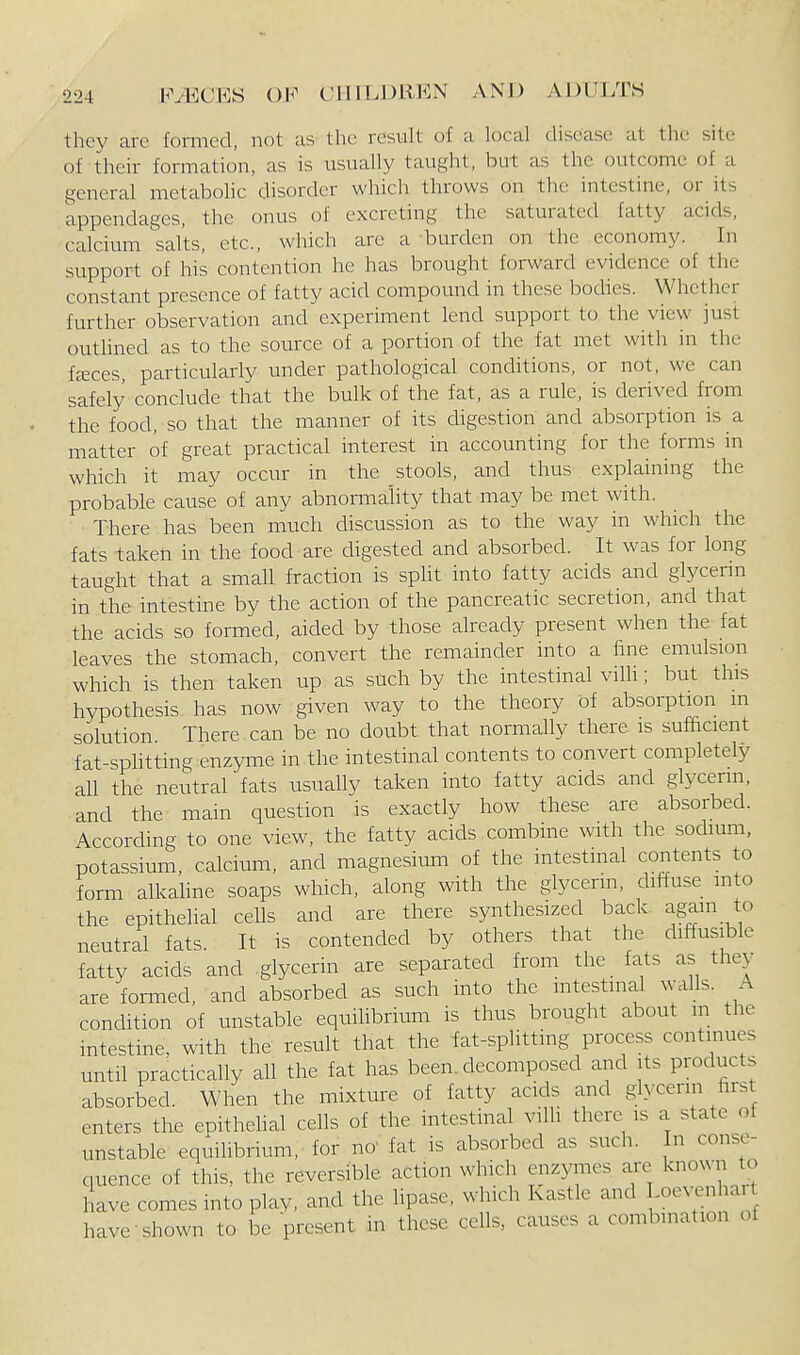 they are formed, not as the result of a local disease at the site of their formation, as is usually taught, but as the outcome of a general metabohc disorder which throws on the intestine, or its appendages, the onus of excreting the saturated fatty acids, calcium salts, etc., which are a burden on the economy. In support of his contention he has brought forward evidence of the constant presence of fatty acid compound in these bodies. Whether further observation and experiment lend support to the view just outlined as to the source of a portion of the fat met with in the feeces, particularly under pathological conditions, or not, we can safely conclude that the bulk of the fat, as a rule, is derived from the food, so that the manner of its digestion and absorption is a matter of great practical interest in accounting for the forms in which it may occur in the stools, and thus explaining the probable cause of any abnormality that may be met with. There has been much discussion as to the way in which the fats taken in the food are digested and absorbed. It was for long taught that a small fraction is spht into fatty acids and glycerin in the intestine by the action of the pancreatic secretion, and that the acids so formed, aided by those already present when the fat leaves the stomach, convert the remainder into a fine emulsion which is then taken up as such by the intestinal villi; but this hypothesis has now given way to the theory of absorption in solution There can be no doubt that normally there is sufficient fat-spKtting enzyme in the intestinal contents to convert completely all tlie neutral fats usually taken into fatty acids and glycerin, and the main question is exactly how these are absorbed. According to one view, the fatty acids combine with the sodium, potassium, calcium, and magnesium of the intestinal contents to form alkaline soaps which, along with the glycerin, diffuse into the epithelial cells and are there synthesized back again to neutral fats. It is contended by others that the diffusible fatty acids and glycerin are separated from the_ fats as they are foi-med, and absorbed as such into the intestinal walls. A condition of unstable equilibrium is thus brought about in the intestine, with the result that the fat-splitting process continues until practically all the fat has been, decomposed and its products absorbed. When the mixture of fatty acids and glycerin first enters the epithehal cells of the intestinal villi there is a state of unstable equilibrium, for no' fat is absorbed as such. In conse- quence of this, the reversible action which enzymes are known to have comes into play, and the lipase, which Kastle and I oevenhar have shown to be present in these cells, causes a combination of