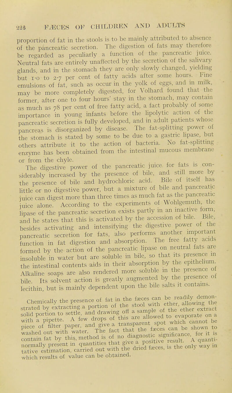 ■226 l^'yECES OK (;1III.I)KKN AND y\l)ULTS proportion of fat in the stools is to be mainly attributed to absence of the pancreatic secretion. The digestion of fats may therefore be regarded as peculiarly a function of the pancreatic juice. Neutral fats are entirely unaffected by the secretion of the salivary glands and in the stomach they are only slowly changed, yielding but i-o to 27 per cent of fatty acids after some hours. Innc emulsions of fat, such as occur in the yolk of eggs, and in milk, may be more completely digested, for Volhard found that the former after one to four hours' stay in the stomach, may contain as much as 78 per cent of free fatty acid, a fact probably of some importance in young infants before the lipolytic action of the pancreatic secretion is fully developed, and in adult patients whose pancreas is disorganized by disease. The fat-spUtting power of the stomach is stated by some to be due to a gastric hpase. but others attribute it to the action of bacteria. No fat-sphtting enzyme has been obtained from the intestinal mucous membrane or from the chyle. The digestive power of the pancreatic juice for fats is con- siderably increased by the presence of bile, and still more by the presence of bile and hydrochloric acid. Bile of itself has little or no digestive power, but a mixture of bile and pancreatic juice can digest more than three times as much fat as the pancreatic nice alone. According to the experiments of Wohlgemuth the lipase of the pancreatic secretion exists partly in an inactive form, and he states that this is activated by the accession of bile. Bile, besides activating and intensifying the digestive power of the pancreatic secretion for fats, also performs another important function in fat digestion and absorption. The free fatty acids formed by the action of the pancreatic hpase on neutral fats are insoluble in water but are soluble in bile, so that its Presence in the intestinal contents aids in their absorption by the epithelium^ AlkaUne soaps are also rendered more soluble m the presence o bile Its solvent action is greatly augmented by the presence of lecithin, but is mainly dependent upon the bile salts it contains. with a p.pette. A few drops of which camiot be piece of f^i'\P>^f';-^\l'l^'ZrZ licS can be sl>own to SJ^e^std^hlcaS''^;^^ which results of value can be obtained.