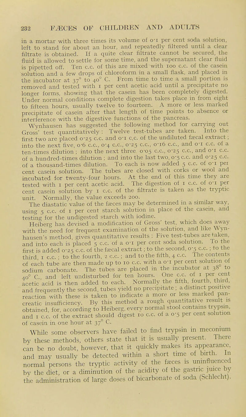 in a mortar with three times its volume of o-i per cent soda solution, left to stand for about an hour, and repeatedly filtered until a clear filtrate is obtained. If a quite clear filtrate cannot be secured, the fluid is allowed to settle for some time, and the supernatant clear fluid is pipetted off. Ten c.c. of this are mixed with loo c.c. of the casein solution and a few drops of chloroform in a small flask, and placed in the incubator at 37° to 40° C. From time to time a small portion is removed and tested with i per cent acetic acid until a precipitate no longer forms, showing that the casein has been completely digested. Under normal conditions complete digestion takes place in from eight to fifteen hours, usually twelve to fourteen. A more or less marked precipitate of casein after that length of time points to absence or interference with the digestive functions of the pancreas. Wynhausen has suggested the following method for carrying out Gross' test quantitatively : Twelve test-tubes are taken. Into the first two are placed 0-25 c.c. and o-i c.c. of the undiluted faecal extract; into the next five, o-6 c.c, 0-4 c.c, 0-25 c.c, o-i6 cc, and o-i cc of a ten-times dilution ; into the next three 0-05 c.c, 0-25 c.c, and o-i c.c. of a hundred-times dflution ; and into the last two, 0-5 c.c. and 0-25 c.c. of a thousand-times dilution. To each is now added 5 c.c. of o'l pei cent casein solution. The tubes are closed with corks or wool and incubated for twenty-four hours. At the end of this time they are tested with i per cent acetic acid. The digestion of i c.c. of o-i per cent casein solution by i c.c. of the filtrate is taken as the tryptic unit. Normally, the value exceeds 200. The diastatic value of the fseces may be determined in a simflar way, using 5 c.c of I per cent starch solution in place of the casein, and testing for the undigested starch with iodine. Heiberg has devised a modification of Gross' test, which does away with the need for frequent examination of the solution, and like Wyn- hausen's method, gives quantitative results : Five test-tubes are taken, and into each is placed 5 c.c. of a o-i per cent soda solution. To the first is added 0-25 c.c. of the fa;cal extract; to the second, 0-5 c.c. ; to the third I c.c. • to the fourth, 2 c.c. ; and to the fifth, 4 c.c. The contents of each tube are then made up to 10 c.c. with a o-i per cent solution of sodium carbonate. The tubes are placed in the incubator at 3b to 40° C and left undisturbed for ten hours. One cc. of i per cent acetic acid is then added to each. NormaUy the fifth, fourth, third, and frequently the second, tubes yield no precipitate ; a distinct positive reaction with these is taken to indicate a more or less marked pan- creatic insufficiency. By this method a rough quantitative result is obtained, for, according to Heiberg, every normal stool cotitams trypsin, and I c.c. of the extract should digest 10 c.c. of a 0-5 per cent solution of casein in one hour at 37° C. While some observers have failed to find trypsin in meconium by these methods, others state that it is usually present. There can be no doubt, however, that it quickly makes its appearance, and may usually be detected within a short time of birth. In normal persons the tryptic activity of the faeces is uninfluenced by the diet, or a diminution of the acidity of the gastric ]mce by the administration of large doses of bicarbonate of soda (Schlecht).