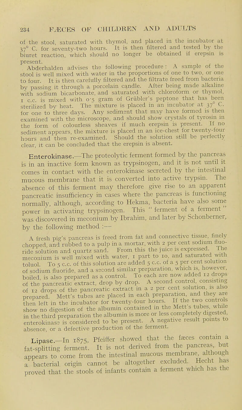 of the stool, saturated with thymol, and placed in the incubator at 37° C. for seventy-two hours. It is then filtered and tested by the biuret reaction, which should no longer be obtained if erepsin is present. Abderhalden advises the following procedure : A sample of the stool is well mixed with water in the proportions of one to two, or one to four. It is then carefully filtered and the filtrate freed from bacteria by passing it through a porcelain candle. After being made alkaline with sodium bicarbonate, and saturated with chloroform or thymol, I c.c. is mixed with 0-5 gram of Grublcr's peptone that has been sterilized by heat. The mixture is placed in an incubator at 37° C. for one to three days. Any sediment that may have formed is then examined with the microscope, and should show crystals of tyrosin in the form of colourless sheaves if much erepsin is present. If no sediment appears, the mixture is placed m an ice-chest for twenty-four hours and then re-examined. Should the solution still be perfectly clear, it can be concluded that the erepsin is absent. Enterokinase.—The proteolytic ferment formed by the pancreas is in an inactive form known as trypsinogen, and it is not until it comes in contact with the enterokinase secreted by the intestinal mucous membrane that it is converted into active trypsin. The absence of this ferment may therefore give rise to an apparent pancreatic insufficiency in cases where the pancreas is functioning normally, although, according to Hekma, bacteria have also some power in activating trypsinogen. This  ferment of a ferment  was discovered in meconium by Ibrahim, and later by Schonberner, by the foUowing method :— A fresh pi<^'s pancreas is freed from fat and connective tissue, finely chopped, andrubbed to a pulp in a mortar, with 2 per cent sodium fluo- ride solution and quartz sand. From tliis the juice is expressed The meconium is well mixed with water, i part to 10, and saturated with toluol To 5 c.c. of this solution are added 5 c.c. of a 5 per cent solution of sodium fluoride, and a second similar preparation, which is however, boiled is also prepared as a control. To each are now added 12 drops of the pancreatic extract, drop by drop. A second control consisting of 12 drops of the pancreatic extract in a 2 per cent solution is also prepared. Metfs tubes are placed in each preparation, and they are then left in the incubator for twenty-four hours If the two contro s show no digestion of the albumm contamed m the Mett s tubes, while in the third preparation the albumin is more or less completely digested enterokinase is considered to be present. A negative result points to absence, or a defective production of the ferment. Lipase—In 1875 Pfeiffer showed that the faeces contain a fat-sphtting ferment. It is not derived from the pancreas, but appears to come from the intestinal mucous membrane, although a bacterial origin cannot be altogether excluded. Hecht has proved that the stools of infants contain a ferment which has the