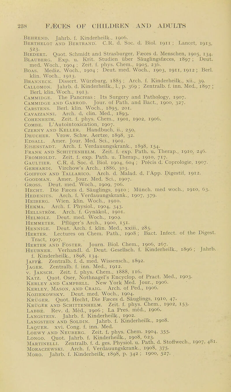 Behrend. Jahrb. f. Kinclerheilk., 1906. Berthelot and Bertrand. C.R. d. Soc. d. liiol. 1911 ; Lancet, 1913, 523- BiEDERT. Quot. Schmidt and Strasburger, I'ajces d. Menschen, 1905, 134. Blauberg. Exp. u. Krit. Studien liber Sauglingsfaices, 1897 ; Deut. med. Wocli., 1904 ; Zeit. f. phys. Chem., 1905, 236. Boas. Mediz. Wocli., 1904; Deut. med. Wocli., 1903, 1911,1912; Berl. klin. Woch., 1913. Branxeck. Dissert. Wurzburg, 1885 ; Arcli. f. Kinderheilk., xii., 39. Callomon. Jahrb. d. Kinderheilk., 1., p. 309 ; Zentralb. I. inn. Med., 1897 ; Berl. klin. Woch., I9I3- Cammidge. The Pancreas : Its Surgery and Pathology, 1907. Cammidge and Garrod. Jour, of Path, and Bact., 1900, 327. Carstens. Berl. klin. Woch., 1895, 201. Cavazzanni. Arch. d. clin. Med., 1893. Cohenheim. Zeit. f. phys. Chem., 1901, 1902, 190G. Combe. L'Autointoxication, 1907. Czerny and Keller. Handbuch, ii., 250. Deucher. Vrow. Schw. Aertze, 1898, 32. Edsall. Amer. Jour. Med. Sci., 1901. Eisenstadt. Arch. f. Verdauungskrank., 1898, 154. Frank and Schittenhelm. Zeit. f. exp. Path. u. Therap., 1910, 246. Fromholdt. Zeit. f. exp. Path. u. Therap., 1910, 717. Gaultier. C.R. d. Soc. d. Biol. 1904, 604 ; Precis d. Coprologie, 1907. Gerhardi. Virchow's Arch., 1886, 303. GoiFFON and Tallarico. Arch. d. Malad. d. I'App. Digestif, 1912. Goodman. Amer. Jour. Med. Sci., 1907. Gross. Deut. med. Woch., 1909, 706. Hecht. Die Faces d. Saughngs, 1910 ; Miinch. med woch., 1910, 63. Hedenius. Arch. f. Verdauungskrank., 1907, 379. Heiberg. Wien. klin. Woch., 1910. Hekma. Arch, f; Physiol., 1904, 343. Hellstrom. Arch. f. Gynakol., igoi. Helmolz. Deut. med. Woch., 1909. Hemmeter. Pfliiger's Arch., 1900, 151. Hennige. Deut. Arch. f. klin. Med., xxiii., 285. Herter. Lectures on Chem. Path., 1908 ; Bact. Infect, of the Digest. Tract, 1907. Herter and Foster. Journ. Biol. Chem., igo6, 267. Heubner. Verhandl. d. Deut. Gesellsch. f. Kinderheilk., 1896 ; Jahrb. f. Kinderheilk., 1898, 134. Jaffe. Zentralb. f. d. med. Wissensch., 1892. Jager. Zentralb. f. inn. Med., 1912. V. Jaksch. Zeit. f. phys. Chem., 1888, 116. Katz. Quot. Oser, Nothnagel's Encyclop. of Pract. Med., 1903. Kerley and Campbell. New York Med. Jour., 1906. Kerley, Mason, and Craig. Arch, of Ped., 1906. KoziEKowsKY. Deut. med. Woch., 1904. Kruger. Quot. Hecht, Die Fasces d. Sauglings, 1910, 47. KRiJGER and Schittenhelm. Zeit. f. phys. Chem., 1902, 153. Labbe. Rev. d. Med., igo6 ; La Pres. med., 1906. Langstein. Jahrb. f. Kinderheilk., 1902. Langstein and Soldin. Jahrb. f. Kinderheilk., 1908. Laquer. xvi. Cong. f. inn. Med. Loewy and Neuberg. Zeit. f. phys. Chem. 1904, 355. Longo. Quot. Jahrb. f. Kinderheilk., 1908, 623. Martinelli. Zentralb. f. d. ges. Physiol, u. Path. d. Stoffwech., 1907, 481. Moraczewski. Arch. f. Verdauungskrank., 190S, 375. MoRO. Jahrb. f. Kinderheilk, 1898, p. 342 ; 1900, 527.