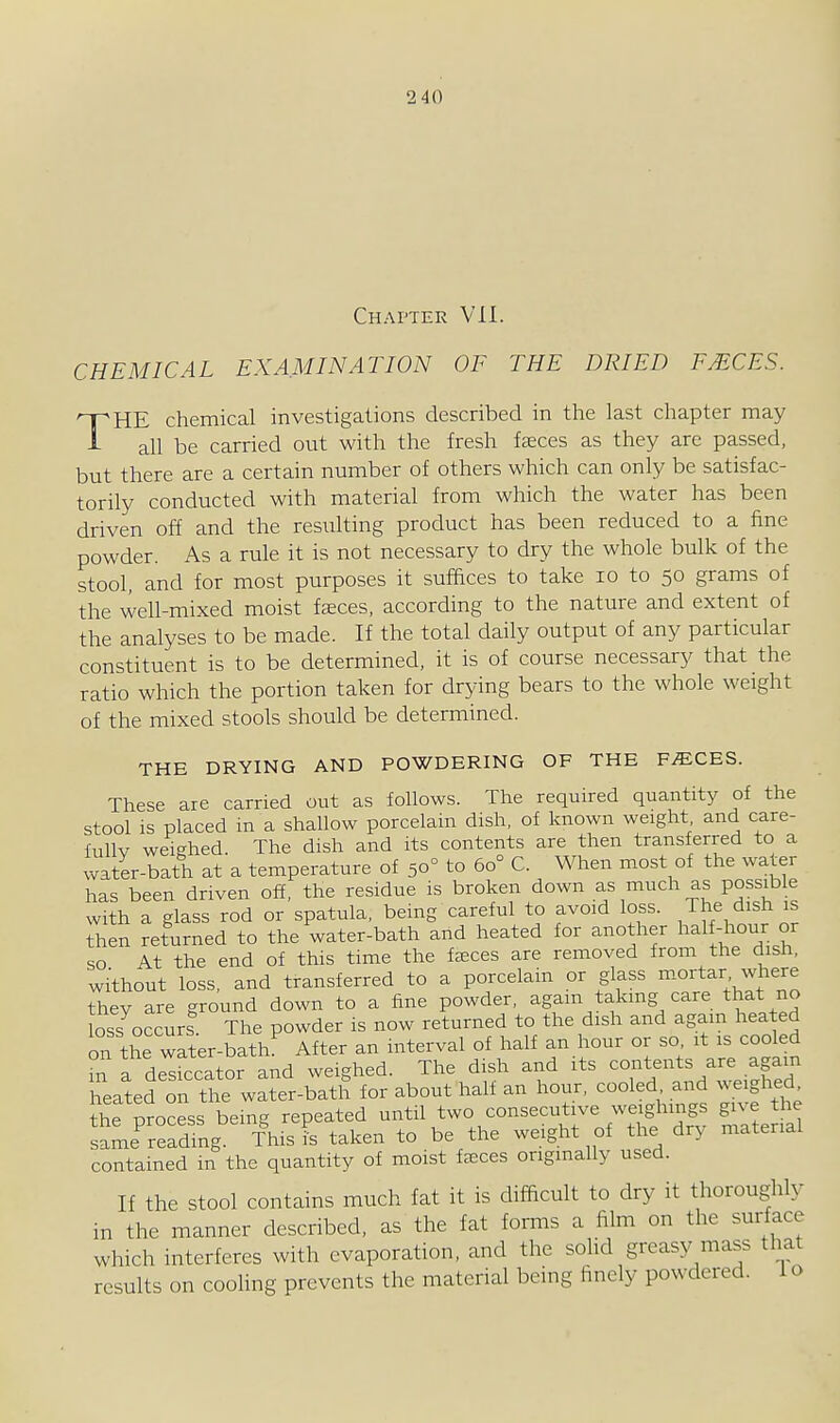 2 40 Chapter VII. CHEMICAL EXAMINATION OF THE DRIED FMCES. THE chemical investigations described in tlie last chapter may all be carried out with the fresh fseces as they are passed, but there are a certain number of others which can only be satisfac- torily conducted with material from which the water has been driven off and the resulting product has been reduced to a fine powder. As a rule it is not necessary to dry the whole bulk of the stool, and for most purposes it suffices to take lo to 50 grams of the well-mixed moist faeces, according to the nature and extent of the analyses to be made. If the total daily output of any particular constituent is to be determined, it is of course necessary that the ratio which the portion taken for drying bears to the whole weight of the mixed stools should be determined. THE DRYING AND POWDERING OF THE F^CES. These are carried out as follows. The required quantity of the stool is placed m a shallow porcelain dish, of known weight and care- fully weighed. The dish and its contents are then transferred to a water-bath at a temperature of 50° to 60° C. When most of the water has been driven off, the residue is broken down as much as possible with a glass rod or spatula, being careful to avoid loss, /he dish is then returned to the water-bath and heated for another half-hou^ o^ so At the end of this time the fsces are removed from the dish, without loss, and transferred to a porcelain or glass mortar where they are ground down to a fine powder, again taking care that no loss occurs The powder is now returned to the dish and agam heated on the wSer-bath^ After an interval of half an hour or so it is coo ed m a desiccator and weighed. The dish and its contents are again heated on the water-bath for about hall an hour, cooled and weighed the process being repeated until two consecutive weighings give the same'^readlng This is taken to be the weight of the dry material contained in the quantity of moist freces originally used. If the stool contains much fat it is difficult to dry it thoroughly in the manner described, as the fat forms a film on the surface which interferes with evaporation, and the soUd greasy mass that