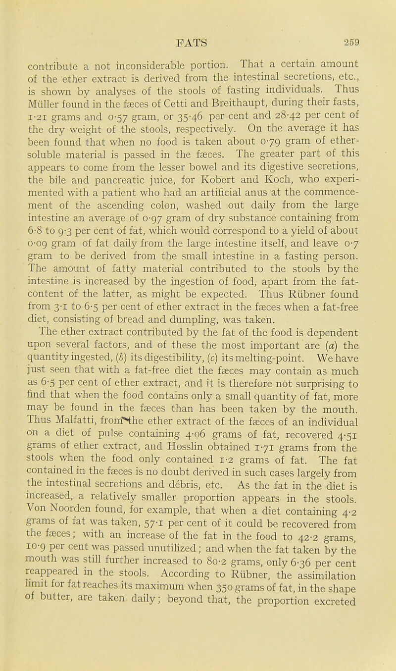 contribute a not inconsiderable portion. That a certain amount of the ether extract is derived from the intestinal secretions, etc., is shown by analyses of the stools of fasting individuals. Thus Miiller found in the fasces of Cetti and Breithaupt, during their fasts, I-2I grams and 0-57 gram, or 35-46 per cent and 28-42 per cent of the dry weight of the stools, respectively. On the average it has been found that when no food is taken about 0-79 gram of ether- soluble material is passed in the faeces. The greater part of this appears to come from the lesser bowel and its digestive secretions, the bile and pancreatic juice, for Robert and Koch, who experi- mented with a patient who had an artificial anus at the commence- ment of the ascending colon, washed out daily from the large intestine an average of 0-97 gram of dry substance containing from 6-8 to 9-3 per cent of fat, which would correspond to a yield of about 0-09 gram of fat daily from the large intestine itself, and leave 0-7 gram to be derived from the small intestine in a fasting person. The amount of fatty material contributed to the stools by the intestine is increased by the ingestion of food, apart from the fat- content of the latter, as might be expected. Thus Riibner found from 3-1 to 6-5 per cent of ether extract in the fasces when a fat-free diet, consisting of bread and dumphng, was taken. The ether extract contributed by the fat of the food is dependent upon several factors, and of these the most important are (a) the quantity ingested, {b) its digestibility, (c) its melting-point. We have just seen that with a fat-free diet the faeces may contain as much as 6-5 per cent of ether extract, and it is therefore not surprising to find that when the food contains only a small quantity of fat, more may be found in the faeces than has been taken by the mouth. Thus Malfatti, fromN:he ether extract of the fasces of an individual on a diet of pulse containing 4-06 grams of fat, recovered 4-51 grams of ether extract, and HossUn obtained 1-71 grams from the stools when the food only contained 1-2 grams of fat. The fat contained in the fasces is no doubt derived in such cases largely from the intestinal secretions and debris, etc. As the fat in the diet is increased, a relatively smaller proportion appears in the stools. Von Noorden found, for example, that when a diet containing 4-2 grams of fat was taken, 57-1 per cent of it could be recovered from the faeces; with an increase of the fat in the food to 42-2 grams, 10-9 per cent was passed unutiHzed; and when the fat taken by the mouth was still further increased to 80-2 grams, only 6-36 per cent reappeared in the stools. According to Rubner, the assimilation limit for fat reaches its maximum when 350 grams of fat, in the shape of butter, are taken daily; beyond that, the proportion excreted