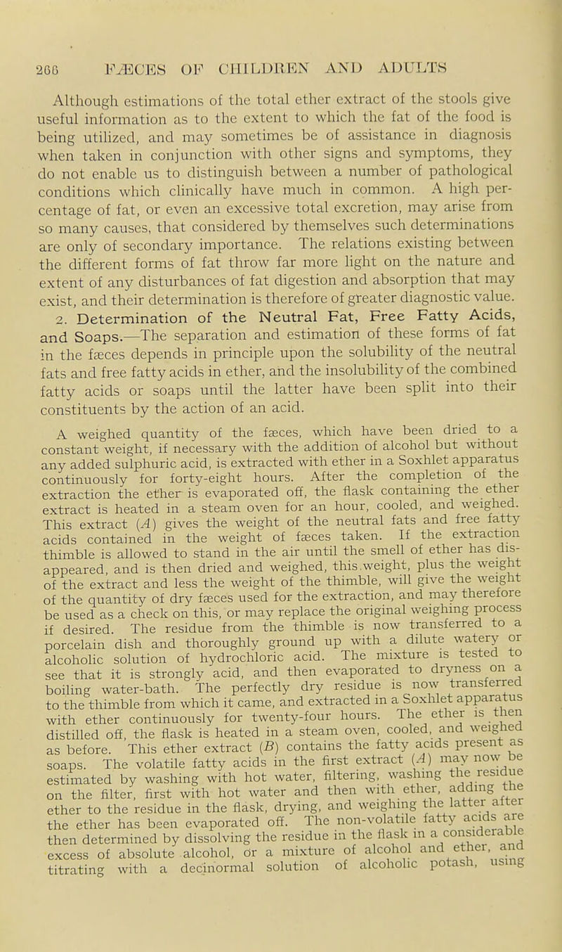 Although estimations of the total ether extract of the stools give useful information as to the extent to which the fat of the food is being utihzed, and may sometimes be of assistance in diagnosis when taken in conjunction with other signs and symptoms, they do not enable us to distinguish between a number of pathological conditions which chnicaUy have much in common. A high per- centage of fat, or even an excessive total excretion, may arise from so many causes, that considered by themselves such determinations are only of secondary importance. The relations existing between the different forms of fat throw far more light on the nature and extent of any disturbances of fat digestion and absorption that may exist, and their determination is therefore of greater diagnostic value. 2. Determination of the Neutral Fat, Free Fatty Acids, and Soaps.—The separation and estimation of these forms of fat in the fteces depends in principle upon the solubility of the neutral fats and free fatty acids in ether, and the insolubihty of the combined fatty acids or soaps until the latter have been spht into their constituents by the action of an acid. A weighed quantity of the faeces, which have been dried to a constant weight, if necessary with the addition of alcohol but without any added sulphuric acid, is extracted with ether in a Soxhlet apparatus continuously for forty-eight hours. After the completion of the extraction the ether is evaporated off, the flask containing the ether extract is heated in a steam oven for an hour, cooled, and weighed. This extract {A) gives the weight of the neutral fats and free fatty acids contained in the weight of faeces taken. If the extraction thimble is allowed to stand in the air until the smell of ether has dis- appeared, and is then dried and weighed, this.weight, plus the weight of the extract and less the weight of the thimble, wiU give the weight of the quantity of dry faices used for the extraction, and may therefore be used as a check on this, or may replace the original weighing process if desired. The residue from the thimble is now transferred to a porcelain dish and thoroughly ground up with a dilute watery or alcoholic solution of hydrochloric acid. The mixture is tested to see that it is strongly acid, and then evaporated to dryness on a boiling water-bath. The perfectly dry residue is now transferred to the thimble from which it came, and extracted in a Soxhlet apparatus with ether continuously for twenty-four hours. The ether is tnen distilled off, the flask is heated in a steam oven, cooled, and weighed as before. This ether extract {B) contains the fatty acids present as soaps. The volatile fatty acids in the first extract ^4) may now be estimated by washing with hot water, filtering, washing the residue on the filter, first with hot water and then with ether, adding the ether to the residue in the flask, drying, and weighing the latter alter the ether has been evaporated off. The non-volatile fatty acids are then determined by dissolving the residue in the flask m a considerable excess of absolute alcohol, or a mixture of alcohol and ether, and titratin-^ with a decinormal solution of alcoholic potash, using