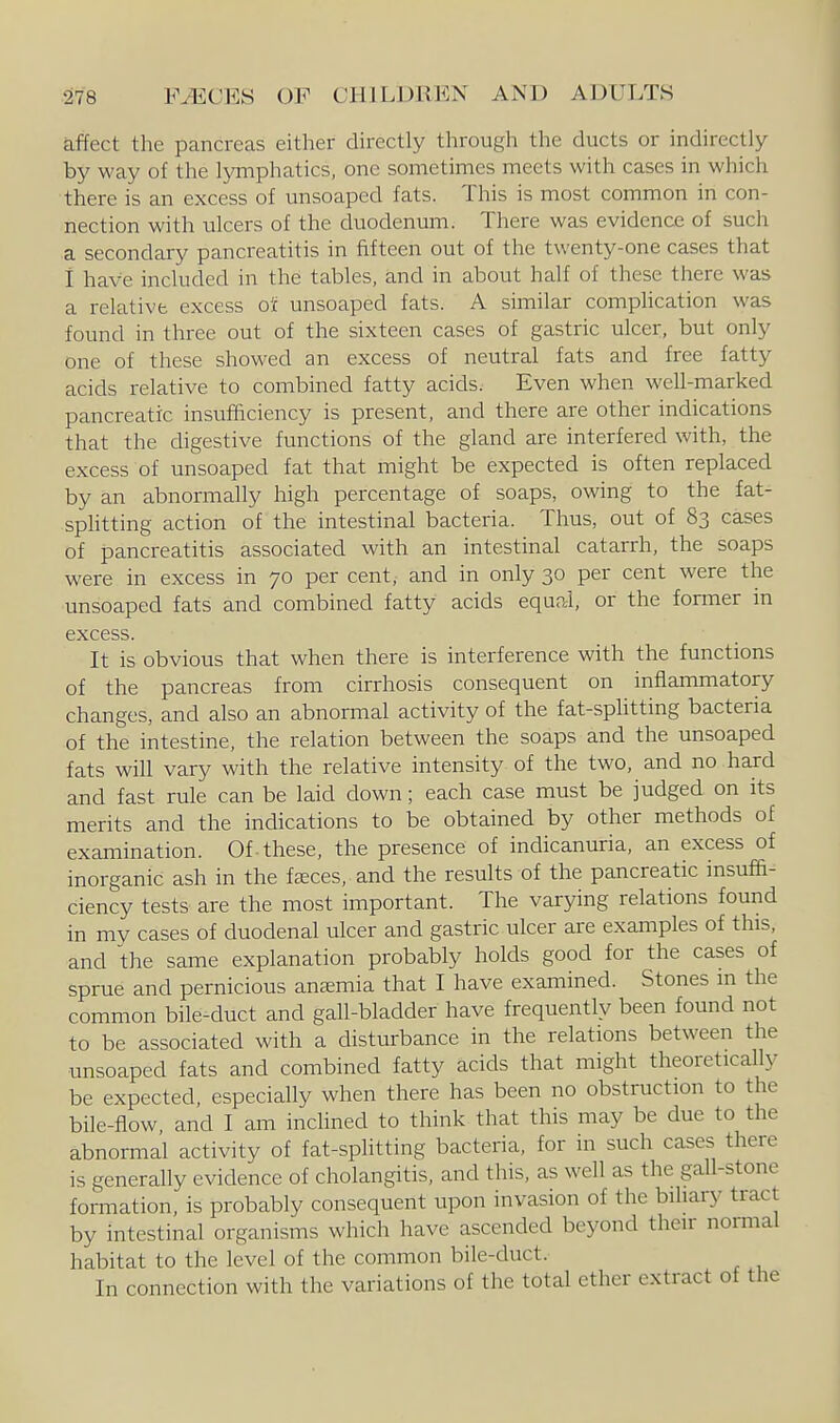 affect the pancreas either directly through the ducts or indirectly by way of the lymphatics, one sometimes meets with cases in which there is an excess of unsoaped fats. This is most common in con- nection with ulcers of the duodenum. There was evidence of such a secondary pancreatitis in fifteen out of the twenty-one cases that i have included in the tables, and in about half of these there was a relative excess ojc unsoaped fats. A similar complication was found in three out of the sixteen cases of gastric ulcer, but only one of these showed an excess of neutral fats and free fatty acids relative to combined fatty acids. Even when well-marked pancreatic insufficiency is present, and there are other indications that the digestive functions of the gland are interfered with, the excess of unsoaped fat that might be expected is often replaced by an abnormally high percentage of soaps, owing to the fat- sphtting action of the intestinal bacteria. Thus, out of 83 cases of pancreatitis associated with an intestinal catarrh, the soaps were in excess in 70 per cent, and in only 30 per cent were the unsoaped fats and combined fatty acids equal, or the former in excess. It is obvious that when there is interference with the functions of the pancreas from cirrhosis consequent on inflammatory changes, and also an abnormal activity of the fat-sphtting bacteria of the intestine, the relation between the soaps and the unsoaped fats will vary with the relative intensity of the two, and no hard and fast rule can be laid down; each case must be judged on its merits and the indications to be obtained by other methods of examination. Of-these, the presence of indicanuria, an excess of inorganic ash in the feeces, and the results of the pancreatic insuffi- ciency tests are the most important. The varying relations found in my cases of duodenal ulcer and gastric ulcer are examples of this, and the same explanation probably holds good for the cases of sprue and pernicious anaemia that I have examined. Stones m the common bile-duct and gall-bladder have frequently been found not to be associated with a disturbance in the relations between the unsoaped fats and combined fatty acids that might theoretically be expected, especially when there has been no obstruction to the bile-flow, and I am inchned to think that this may be due to the abnormal activity of fat-splitting bacteria, for in such cases there is generally evidence of cholangitis, and this, as well as the gall-stone formation, is probably consequent upon invasion of the biliary tract by intestinal organisms which have ascended beyond their normal habitat to the level of the common bile-duct. In connection with the variations of the total ether extract of the