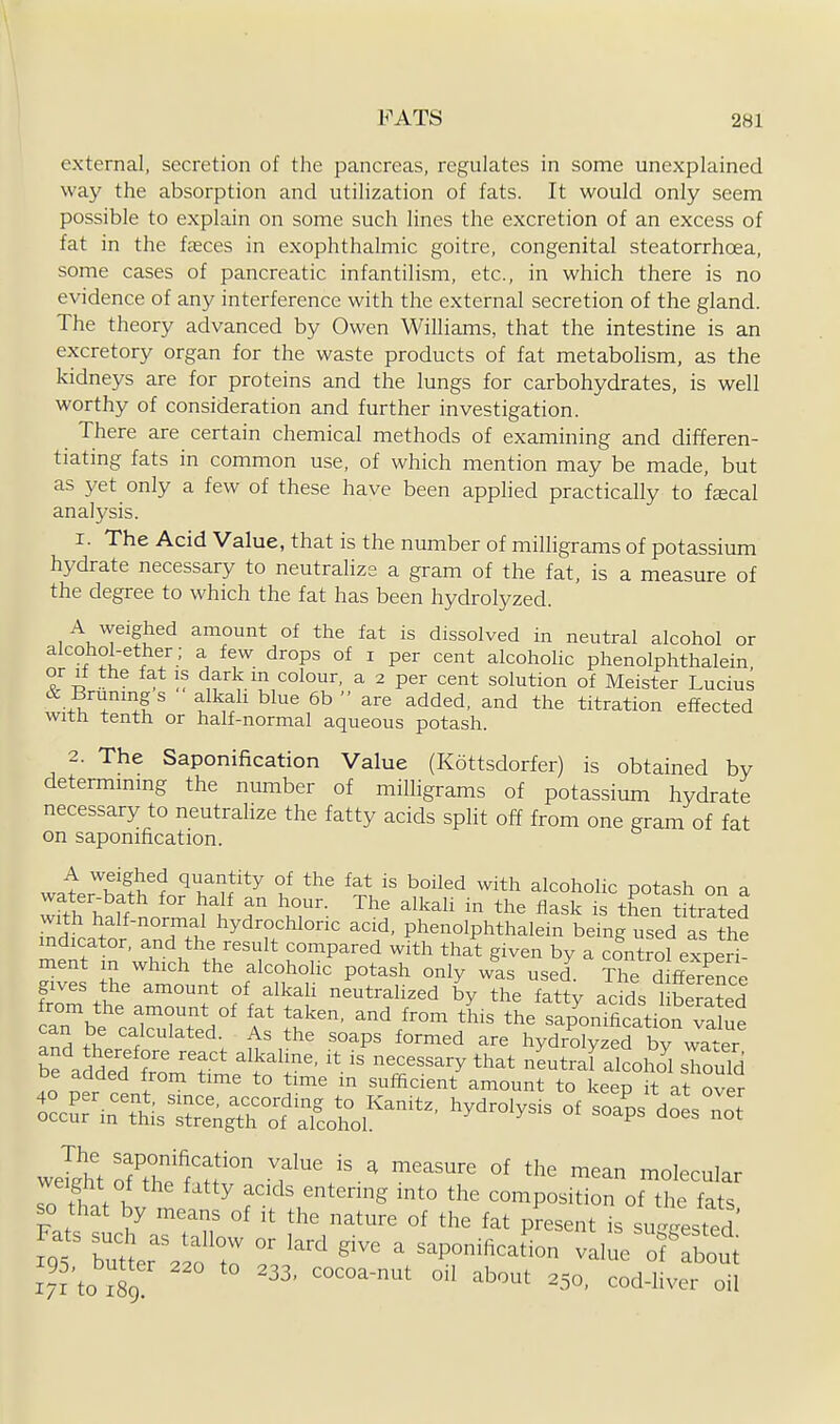 external, secretion of the pancreas, regulates in some unexplained way the absorption and utilization of fats. It would only seem possible to explain on some such lines the excretion of an excess of fat in the faeces in exophthalmic goitre, congenital steatorrhoea, some cases of pancreatic infantilism, etc., in which there is no evidence of any interference with the external secretion of the gland. The theory advanced by Owen Williams, that the intestine is an excretory organ for the waste products of fat metabohsm, as the kidneys are for proteins and the lungs for carbohydrates, is well worthy of consideration and further investigation. There are certain chemical methods of examining and differen- tiating fats in common use, of which mention may be made, but as yet only a few of these have been applied practically to feecal analysis. 1. The Acid Value, that is the number of milligrams of potassium hydrate necessary to neutrahze a gram of the fat, is a measure of the degree to which the fat has been hydrolyzed. A weighed amount of the fat is dissolved in neutral alcohol or alcohol-ether ; a few drops of i per cent alcoholic phenolphthalein or li the fat is dark m colour, a 2 per cent solution of Meister Lucius +w ''iP ^^-'^  ^^ ^nd the titration effected with tenth or half-normal aqueous potash. 2. The Saponification Value (Kottsdorfer) is obtained by determmmg the number of milligrams of potassium hydrate necessary to neutralize the fatty acids split off from one gram of fat on saponification. A weighed quantity of the fat is boiled with alcoholic potash on a water-bath for half an hour. The alkali in the flask is then WtrSed dicati ancTth ^'d. phenolphthalein being used as the indicator, and the result compared with that given bv a control exneri ment in which the alcoholic potash only was used. ^^Te difference gives the amount of alkah neutralized by the fatty acids liberSed rbe':a~ed°' T t'f ^'/^°^ '^'^ sap'onificationTal^e can De calculated. As the soaps formed are hydrolvzed bv watPr bf add^d frorn^r' 'V^^^^^' ^^^^^^^^^ nLtr J alcoS should De added from time to time m sufficient amount to keep it at over weliht ofT'^f'^f° ^f^ ''.^ ''^'^•^ °^ molecular so th.f K ^ f-'''S '^'^ composition of the fats so that by means of it the nature of the fat present is su^ffested X95 butr.;ft: ' saponihcat^on vah^^f lut