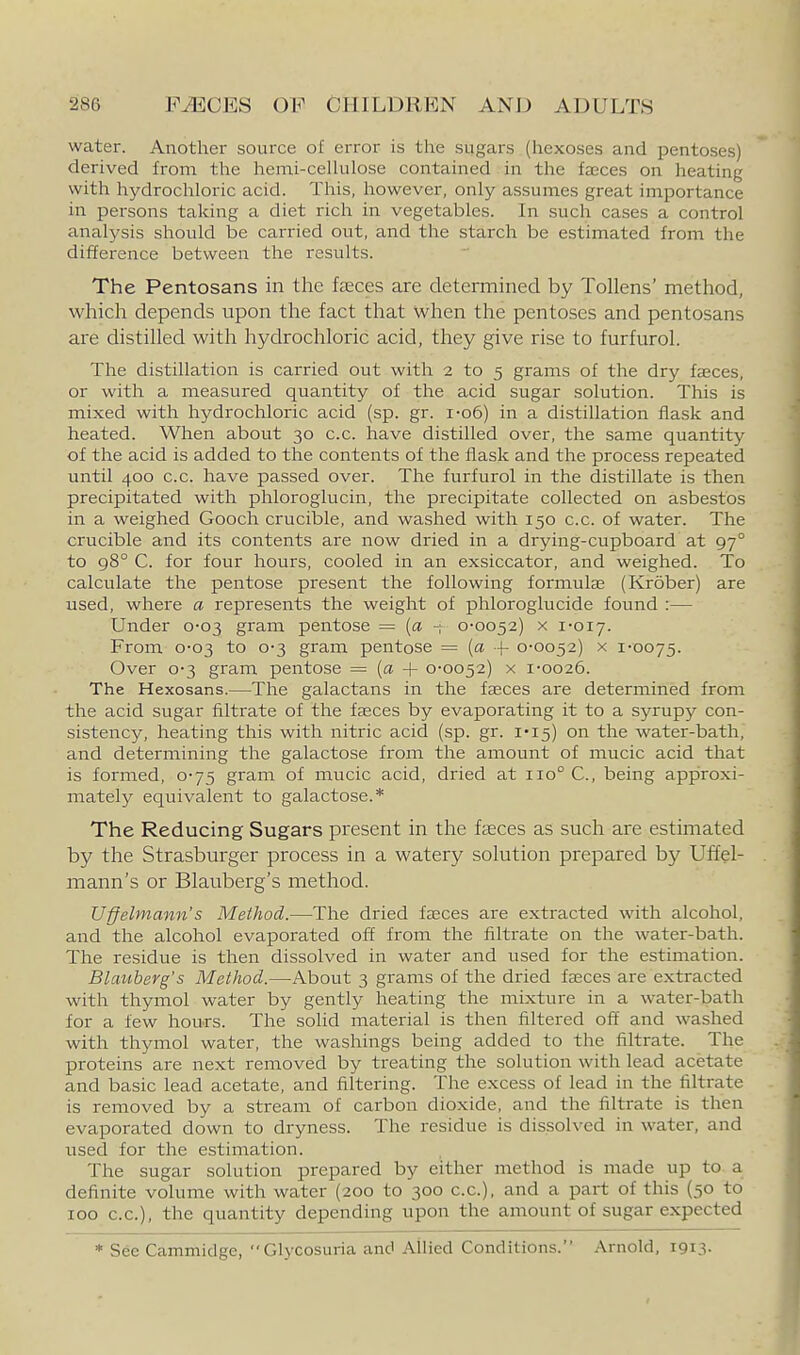 water. Another source of error is the sugars (hexoses and pentoses) derived from the hemi-ceUulose contained in the faeces on heating with hydrochloric acid. This, however, only assumes great importance in persons taking a diet rich in vegetables. In such cases a control analysis should be carried out, and the starch be estimated from the difference between the results. The Pentosans in the feces are determined by Tollens' method, which depends upon the fact that when the pentoses and pentosans are distilled with hydrochloric acid, they give rise to furfurol. The distillation is carried out with 2 to 5 grams of the dry faeces, or with a measured quantity of the acid sugar solution. This is mixed with hydrochloric acid (sp. gr. i'o6) in a distillation flask and heated. When about 30 c.c. have distilled over, the same quantity of the acid is added to the contents of the flask and the process repeated until 400 c.c. have passed over. The furfurol in the distillate is then precipitated with phloroglucin, the precipitate collected on asbestos in a weighed Gooch crucible, and washed with 150 c.c. of water. The crucible and its contents are now dried in a drying-cupboard at 97° to 98° C. for four hours, cooled in an exsiccator, and weighed. To calculate the pentose present the following formulas (Krober) are used, where a represents the weight of phloroglucide found :— Under 0-03 gram pentose = [a ~; 0-0052) x 1-017. From 0-03 to 0-3 gram pentose = {a -|- 0-0052) x 1-0075. Over 0-3 gram pentose = (a + 0-0052) x 1-0026. The Hexosans.—The galactans in the faeces are determined from the acid sugar filtrate of the faeces by evaporating it to a syrupy con- sistency, heating this with nitric acid (sp. gr. 1*15) on the water-bath, and determining the galactose from the amount of mucic acid that is formed, 0-75 gram of mucic acid, dried at 110° C, being approxi- mately equivalent to galactose.* The Reducing Sugars present in the faeces as such are estimated by the Strasburger process in a watery solution prepared by Uffel- mann's or Blauberg's method. Uffelmann's Method.—The dried fteces are extracted with alcohol, and the alcohol evaporated off from the filtrate on the water-bath. The residue is then dissolved in water and used for the estimation. Blauberg's Method.—About 3 grams of the dried faeces are extracted with thymol water by gently heating the mixture in a water-bath for a few hours. The solid material is then filtered off and washed with thymol water, the washings being added to the filtrate. The proteins are next removed by treating the solution with lead acetate and basic lead acetate, and filtering. The excess of lead in the filtrate is removed by a stream of carbon dioxide, and the filtrate is then evaporated down to dryness. The residue is dissolved in water, and used for the estimation. The sugar solution prepared by either method is made up to a definite volume with water (200 to 300 c.c), and a part of this (50 to 100 CO.), the quantity depending upon the amount of sugar expected * See Cammidge, Glycosuria anc' Allied Conditions. Arnold, 1913.