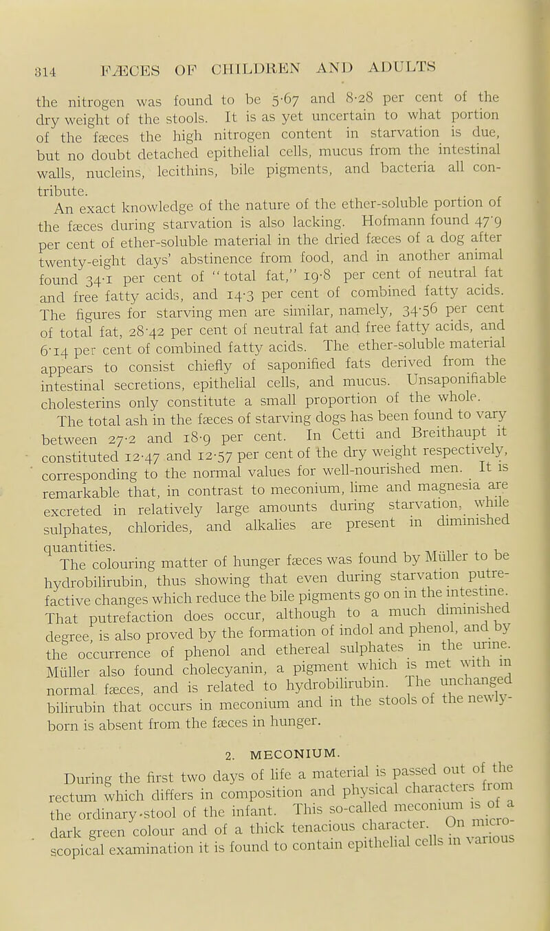 the nitrogen was found to be 5-67 and 8-28 per cent of the dry weight of the stools. It is as yet uncertain to what portion of the fcEces the high nitrogen content in starvation is due, but no doubt detached epithehal cells, mucus from the intestinal waUs, nucleins, lecithins, bile pigments, and bacteria all con- tribute. An exact knowledge of the nature of the ether-soluble portion of the f^ces during starvation is also lacking. Hofmann found 47-9 per cent of ether-soluble material in the dried faeces of a dog after twenty-eight days' abstinence from food, and in another animal found 34-1 per cent of total fat, 19-8 per cent of neutral fat and free fatty acids, and 14-3 per cent of combined fatty acids. The figt-ires for starving men are similar, namely, 34-56 per cent of total fat, 28'42 per cent of neutral fat and free fatty acids, and 6-14 per cent of combined fatty acids. The ether-soluble material appears to consist chiefly of saponified fats derived from the intestinal secretions, epithelial ceUs, and mucus. Unsaponifiable cholesterins only constitute a small proportion of the whole. The total ash in the faeces of starving dogs has been found to vary between 27-2 and 18-9 per cent. In Cetti and Breithaupt it constituted 12-47 and 12-57 per cent of the dry weight respectively, corresponding to the noraial values for well-nourished men. It is remarkable that, in contrast to meconium, hme and magnesia are excreted in relatively large amounts during starvation, while sulphates, chlorides, and alkahes are present m dimmished ^rhrcolouring matter of hunger faeces was found by MuUer to be hydrobiUrubin, thus showing that even during starvation putre- factive changes which reduce the bile pigments go on m the mtestine^ That putrefaction does occur, although to a much diminished degree is also proved by the formation of indol and phenol, and by the occurrence of phenol and ethereal sulphates m the urine. MiiUer also found cholecyanin, a pigment which is met with m normal faeces, and is related to hydrobilirubin. 1 he unchanged bihrubin that occurs in meconium and in the stools of the newly- born is absent from the faeces in hunger. 2. MECONIUM. During the first two days of hfe a matenal is passed out of the rectum which differs in composition and physical character from the ordinary-stool of the infant. This so-called meconium is of a dark green colour and of a thick tenacious 'f f^^, ^^\,^;\''°^ .copical examination it is found to contain epithelial cells in various
