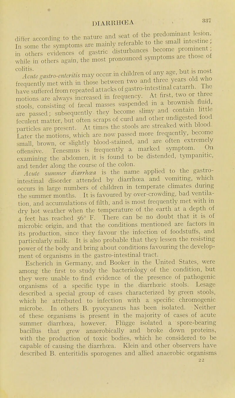 . „of,irn nnri soat of tliG predominant lesion, didei- accordmg to the nature and seat oi u y intestine • In some the symptoms are mamly referable to the small mtcstmc rotors evidences of gastric disturbances become promment while in others again, the'most pronounced symptoms are those of ^Itc gasfro-enlcniis may occur in children of a.y age, i. mos^ frequently met with in those between two and three years o d who have suffered from repeated attacks of gastro-n.testmal catarrh. The motions are always increased in frequency. At first, two or thiec stools, consisting of faecal masses suspended n. a brownish flu d are passed; subsequently they become slimy and contam little feculent matter, but often scraps of curd and other unchges ed food particles are present. At times the stools are streaked with blood. Later the motions, which are now passed more frequently, become small brown, or slightly blood-stained, and are often extremdy offensive. Tenesmus is frequently a marked symptom. On examining the abdomen, it is found to be distended, tympanitic, and tender along the course of the colon. Acute summer diarrhcea is the name apphed to the gastro- intestinal disorder attended by diarrhoea and vomiting, which occurs in large numbers of children in temperate chmates during the summer months. It is favoured by over-crowding, bad ventila- tion, and accumulations of filth, and is most frequently met with m dry hot weather when the temperature of the earth at a depth of 4 feet has reached 56° F. There can be no doubt that it is of microbic origin, and that the conditions mentioned are factors in its production, since they favour the infection of foodstuffs, and particularly milk. It is also probable that they lessen the resisting power of the body and bring about conditions favouring the develop- ment of organisms in the gastro-intestinal tract. Escherich in Germany, and Booker in the United States, were among the first to study the bacteriology of the condition, but they were unable to find evidence of the presence of pathogenic organisms of a specific type in the diarrhceic stools. Lesage described a special group of cases characterized by green stools, which he attributed to infection with a specific chromogenic microbe. In others B. pyocyaneus has been isolated. Neither of these organisms is present in the majority of cases of acute summer diarrhoea, however. Fliigge isolated a spore-bearing bacillus that grew anaerobically and broke down proteins, with the production of toxic bodies, which he considered to be capable of causing the diarrhoea. Klein and other observers have described B. enteritidis sporogenes and allied anaerobic organisms