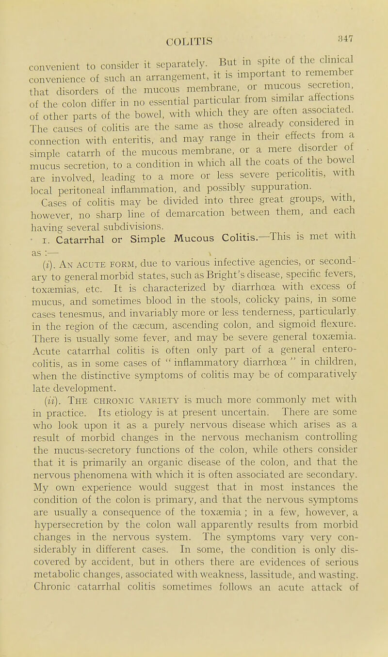 ;347 convenient to consider it separately. But n. spite o tlie chnica convenience of sucli an arrangement, it is important to remembei that disorders of the mucous membrane, or mucous secretion, of the colon differ in no essential particular from similar affections of other parts of the bowel, with which they are often associa ed. The causes of colitis are the same as those already considered in connection with enteritis, and may range in their effects from a simple catarrh of the mucous membrane, or a mere disorder ot mucus secretion, to a condition in which all the coats of the bowel are involved, leading to a more or less severe pericolitis, with local peritoneal inflammation, and possibly suppuration. Cases of colitis may be divided into three great groups, with, however, no sharp line of demarcation between them, and each having several subdivisions. ■ I. Catarrhal or Simple Mucous Colitis.—This is met with as :— (i) . An acute form, due to various infective agencies, or second- ary to general morbid states, such as Bright's disease, specific fevers, toxcemias. etc. It is characterized by diarrhoea with excess of mucus, and sometimes blood in the stools, colicky pains, in some cases tenesmus, and invariably more or less tenderness, particularly in the region of the cascum, ascending colon, and sigmoid flexure. There is usually some fever, and may be severe general toxsemia. Acute catarrhal colitis is often only part of a general entero- coHtis, as in some cases of  inflammatory diarrhoea  in children, when the distinctive symptoms of coHtis may be of comparatively late development. (ii) . The chronic variety is much more commonly met with in practice. Its etiology is at present uncertain. There are some who look upon it as a purely nervous disease which arises as a result of morbid changes in the nervous mechanism controlling the mucus-secretory functions of the colon, while others consider that it is primarily an organic disease of the colon, and that the nervous phenomena with which it is often associated are secondary. My own experience would suggest that in most instances the condition of the colon is primary, and that the nervous sjaiiptoms are usually a consequence of the toxeemia ; in a few, however, a hypersecretion by the colon wall apparently results from morbid changes in the nervous system. The symptoms vary very con- siderably in different cases. In some, the condition is only dis- covered by accident, but in others there are evidences of serious metabolic changes, associated with weakness, lassitude, and wasting. Chronic catarrhal colitis sometimes follows an acute attack of