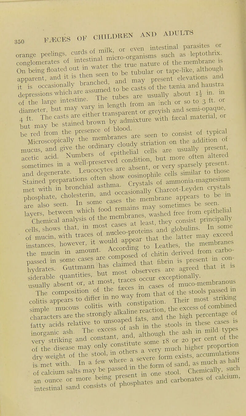 i^nfmilk or even intestinal parasites or orange P^^lings cvirds oM^.U^,^^^_^ ^^^^^ l,p,„,hnx. conglomerates of ^^testmal mic b the membrane is On being floated out in wa^^^^ f \ tabular or tape-like, although apparent, and it is then secri to ^^^^^^ elevations and ,t is occasionally b^-^^^^^^^^, c^sT^ ^ depressions which are assumed to b cas ^^^^^ ^ ^ of the large -^-^^^^ ^^^^^^ an inch or so to 3 ft- or diameter, but may ^l^J;^'^:^^'^ or greyish and semi-opaque, niucus. and give the o^din^^^ ^.^^^^^ ''^.H^ are usually present, acetic acid. Numbers ^^^'^^^^^^^^ more often altered sometimes m a P^^^^ '°aSnt or very Present, and degenerate. L-cocyte are absent ^^y^ ^^^^^ Stained preparations f ^^^^^ow eos P ^^^^,,,,^agnesium met with in bronchial Jt^^'^u Charcot-Leyden crystals phosphate, choY--^f ^^^^^^^^^ appears to be m are also seen. In some ^as^s t ^^^etimes be seen, layers, between which ^^^^^J^X^s washed free from epithelial Chemical analysis of the ^^^^^^^^^'^^.^ ^hey consist principally cells, shows that, m ^/^^Xpi^^t^ns and V-^-^^ I- ■ of mucin, with traces of nucleo p ^^^^ ^^^^^^ d instances, however, ^t^^^^^^Xg to Leathes, the membranes the mucin in amount, ^ccom g ^^^^.^^^ ^^^^ ,^,bo- passed in some cases are composed ^^^^^^^ hydrates. Guttmann has daimed^^tn ^^^^ ^^^^^ ^^^^^ siderable quantities, DUi 1 occur exception ally, usually absent or, at most races o ^^^^^ ^,eo-membranous The composition of the that of the stools passed m colitis appears to difierm no wa^^^^^^^^^^ ^^^^^ ^^^^ king simple mucous colitis ^^^^ the excess of combmed characters are the strongly al^a^^m^ ^^J^ ^^^^ percentage of fatty acids relative to ^nsoapedJats^ a ^^^^^^ these cases is inorganic ash. The exces 1, the ash in mild type, very striking and constant, ^^c^^^ ^1 ^ou^ . ,ent of the ;rS.e disease may only con^^f^^ ,,,ch higher proportion dry weight of the oh m others a N e y^^^^ ^^^^^^^ accumulation, is met with. In a few ^^^eie a se^e ^^^^^ ^ of calcium salts may be Pas ed m t Chemically sudi an ounce or more ^e-g P-^^nt ^ ^^^^^^^^^^^ calcium, intestinal sand consists of phospnat