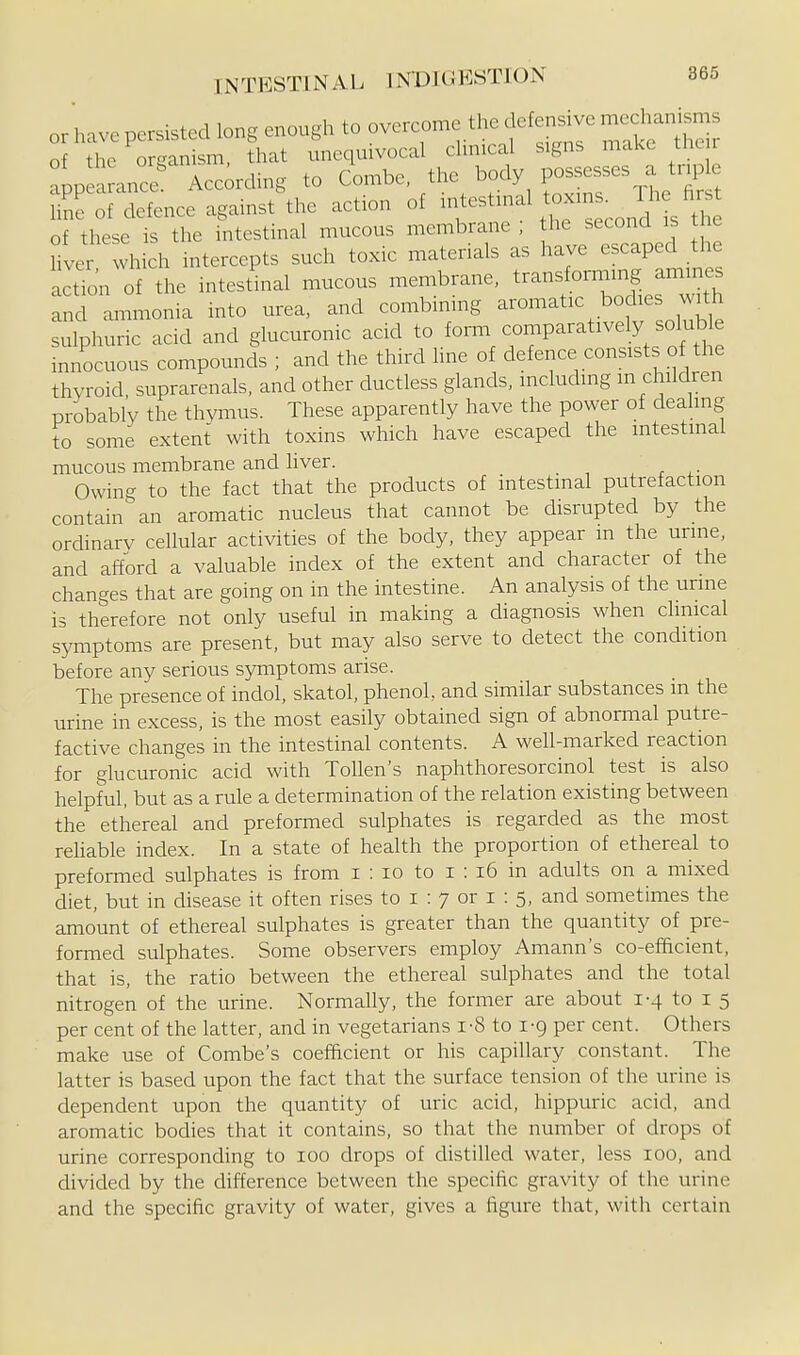 or have persisted long enough to overcome the defen^ve of the organism, that unequivocal cluneal signs make tuc r appe^ance Acc;rding to Combe, the body possesses a triple hSr;f deTence against^ action of -testinal tox.n. The f^^^^^^ of these is the intestinal mucous membrane ; the second is t e hver which intercepts such toxic materials as have escaped the actio'n of the intestinal mucous membrane, transforming amines and ammonia into urea, and combining aromatic bodies with sulphuric acid and glucuronic acid to form comparatively soluble innocuous compounds ; and the third line of defence consists of the thyroid, suprarenals, and other ductless glands, including m children probably the thymus. These apparently have the power of dealing to some extent with toxins which have escaped the intestinal mucous membrane and liver. , . ^■ Owing to the fact that the products of intestinal ptitrefaction contain an aromatic nucleus that cannot be disrupted by the ordinary cellular activities of the body, they appear m the urme, and afford a valuable index of the extent and character of the changes that are going on in the intestine. An analysis of the urme is therefore not only useful in making a diagnosis when chnical symptoms are present, but may also serve to detect the condition before any serious symptoms arise. The presence of indol, skatol, phenol, and similar substances m the urine in excess, is the most easily obtained sign of abnormal putre- factive changes in the intestinal contents. A well-marked reaction for glucuronic acid with ToUen's naphthoresorcinol test is also helpful, but as a rule a determination of the relation existing between the ethereal and preformed sulphates is regarded as the most rehable index. In a state of health the proportion of ethereal to preformed sulphates is from i : lo to i : i6 in adults on a mixed diet, but in disease it often rises to i : 7 or i : 5, and sometimes the amount of ethereal sulphates is greater than the quantity of pre- formed sulphates. Some observers employ Amann's co-efficient, that is, the ratio between the ethereal sulphates and the total nitrogen of the urine. Normally, the former are about 1-4 to i 5 per cent of the latter, and in vegetarians i-8 to i-g per cent. Others make use of Combe's coefficient or his capillary constant. The latter is based upon the fact that the surface tension of the urine is dependent upon the quantity of uric acid, hippuric acid, and aromatic bodies that it contains, so that the number of drops of urine corresponding to 100 drops of distilled water, less 100, and divided by the difference between the specific gravity of the urine and the specific gravity of water, gives a figure that, with certain