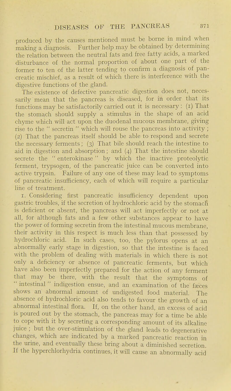 produced by the causes mentioned must be borne in mind when making a diagnosis. Further help may be obtained by determining the relation between the neutral fats and free fatty acids, a marked disturbance of the normal proportion of about one part of the former to ten of the latter tending to confirm a diagnosis of pan- creatic mischief, as a result of which there is interference with the digestive functions of the gland. The existence of defective pancreatic digestion does not, neces- sarily mean that the pancreas is diseased, for in order that its functions may be satisfactorily carried out it is necessary : (i) That the stomach should supply a stimulus in the shape of an acid chyme which will act upon the duodenal mucous membrane, giving rise to the  secretin  which will rouse the pancreas into activity ; {2) That the pancreas itself should be able to respond and secrete the necessary ferments; (3) That bile should reach the intestine to aid in digestion and absorption; and (4) That the intestine should secrete the  enterokinase by which the inactive proteolytic ferment, trypsogen, of the pancreatic juice can be converted into active trypsin. Failure of any one of these may lead to sjmiptoms of pancreatic insufficiency, each of which will require a particular line of treatment. I. Considering first pancreatic insufficiency dependent upon gastric troubles, if the secretion of hydrochloric acid by the stomach is deficient or absent, the pancreas will act imperfectly or not at all, for although fats and a few other substances appear to have the power of forming secretin from the intestinal mucous membrane, their activity in this respect is much less than that possessed by hydrochloric acid. In such cases, too, the pylorus opens at an abnormally early stage in digestion, so that the intestine is faced with the problem of dealing with materials in which there is not only a deficiency or absence of pancreatic ferments, but which have also been imperfectly prepared for the action of any ferment that may be there, with the result that the s3Tnptoms of  intestinal  indigestion ensue, and an examination of the fteces shows an abnormal amount of undigested food material. The absence of hydrochloric acid also tends to favour the growth of an abnormal intestinal flora. If, on the other hand, an excess of acid is poured out by the stomach, the pancreas may for a time be able to cope with it by secreting a corresponding amount of its alkaline juice ; but the over-stimulation of the gland leads to degenerative changes, which are indicated by a marked pancreatic reaction in the urine, and eventually these bring about a diminished secretion. If the hyperchlorhydria continues, it will cause an abnormally acid