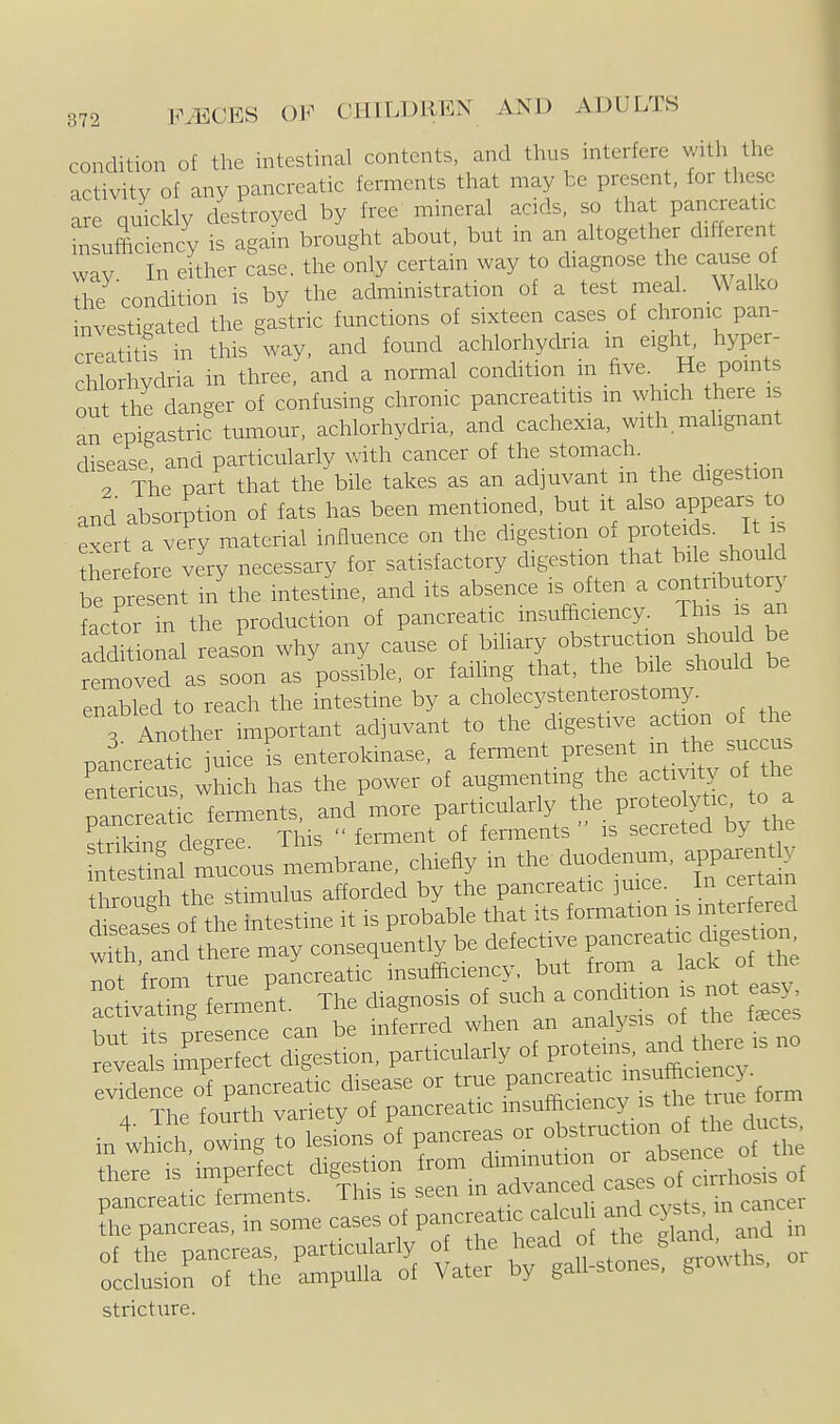 condition of the intestinal contents, and thus interfere with the activity of any pancreatic ferments that may be present, for these are quicldy desU-oyed by free mineral acids, so that pancreatic insufficiency is again brought about, but m an altogetlier dl^^erent way In either case, the only certain way to diagnose the cause of the condition is by the administration of a test meal. \Valko investigated the gastric functions of sixteen cases of chrome pan- crla itfs in this way. and found achlorhydria in eight, hype - chlorhydria in three, and a normal condition in five. He points out the danger of confusing chronic pancreatitis m ^vhlch there i an epigastric tumour, achlorhydria, and cachexia, with malignant disease and particularly with cancer of the stomach. . The part that the bile takes as an adjuvant m the digestion and absorption of fats has been mentioned, but it also appears to exert a very material influence on the digestion of proteids. It is Wore very necessary for satisfactory digestion that bile should be present in'the intestine, and its absence is often a contributory factor in the production of pancreatic insufficiency This s an Iddmonal reason why any cause of biliary obstruction should be remord as s^^^ as'possible, or failing that, the bile should be enabled to reach the intestine by a cholecystenterostomy. r Another important adjuvant to the digestive action of the pancrtatic uice is enterokmase, a ferment present m the succus Ltericus which has the power of augmenting the activity of the ;c fem.ents, and more particularly ^-^^^^^^^ strikine degree. This  ferment of ferments is secreted by tne ^tSal mucous membrane, chiefly in the duodenum, apparent , throurthe stimulus afforded by the pancreatic ]mce. In certain r^seases of he intestine it is probable that its formation is interfered ~ cAhSe may conse Jently be defe^ive ^^^^^ not from true pancreatic insufficiency, but from a liiCK oi activating ferment. Tfie diagnosis of sucli a condition is not easy w it, nresence can be inferred when an analysis of tlie faces re™is^l?lpSS digestion, particulariy of P-'-^;,-^^^;-'^ evidence of pancreatic disease or true .P''^^^'^'f ®f,^^fo,n, mtJS Sg r;et^:^rprLro=rif r d^^^^^ reL imperfect di^estio^^ ^in'= - ctse^SLtf ^S^:^ cI2 ; reatic ^cuH and cg.> cancer :L;:Sorrs; itt rg~s^V-, or stricture.