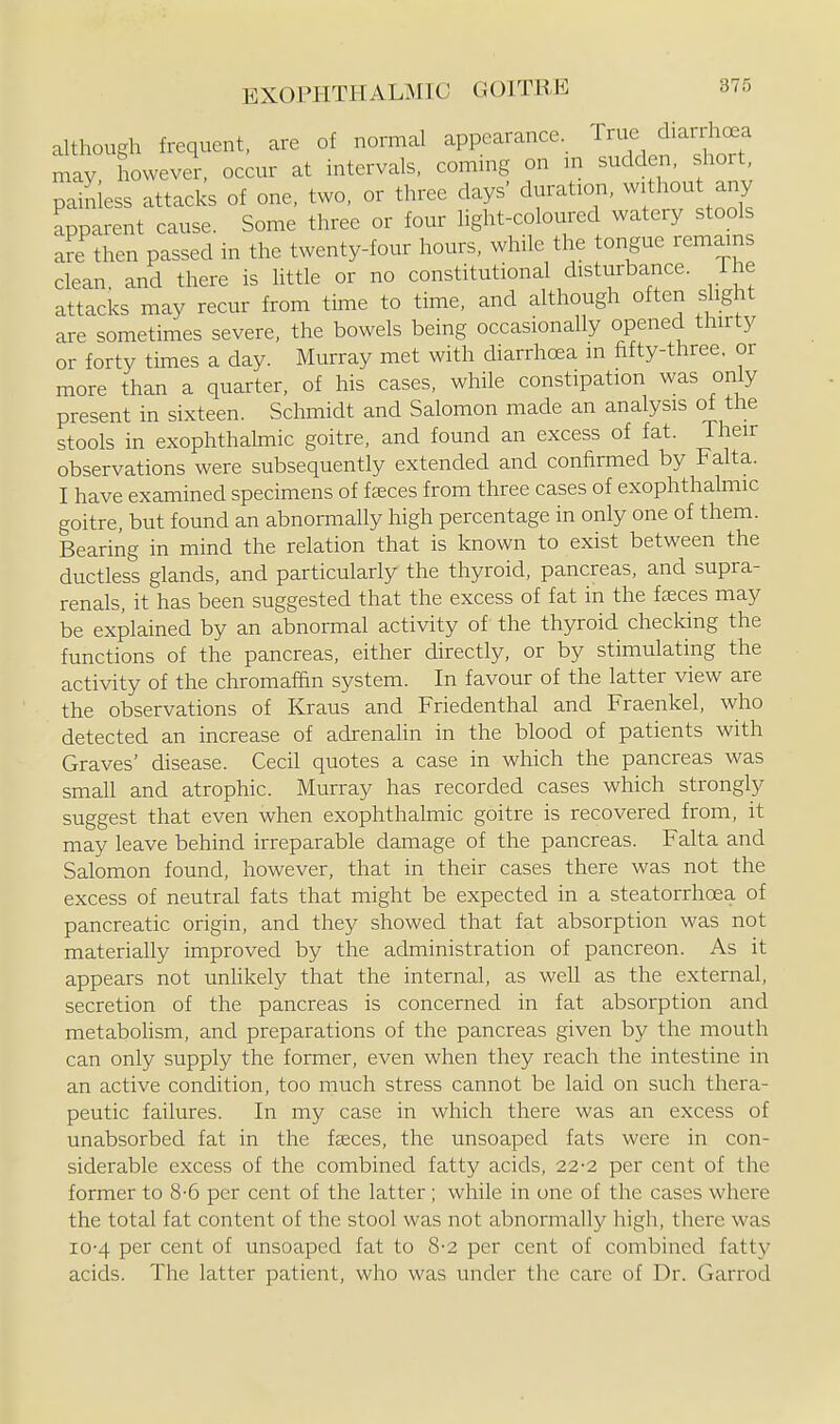 although frequent, are of normal appearance True diarrhc^a may howevel-, oecur at intervals, coming on m sudden, short, painless attacks of one. two. or three days' duration, without any apparent cause. Some three or four light-coloured watery stools are then passed in the twenty-four hours, while the tongue remains clean, and there is little or no constitutional disturbance. The attacks may recur from time to time, and although often slight are sometimes severe, the bowels being occasionally opened thirty or forty times a day. Murray met with diarrhoea m fifty-three, or more than a quarter, of his cases, while constipation was only present in sixteen. Schmidt and Salomon made an analysis of the stools in exophthalmic goitre, and found an excess of fat. Their observations were subsequently extended and confirmed by Falta. I have examined specimens of fccces from three cases of exophthalmic goitre, but found an abnormally high percentage in only one of them. Bearing in mind the relation that is known to exist between the ductless glands, and particularly the thyroid, pancreas, and supra- renals, it has been suggested that the excess of fat in the faeces may be explained by an abnormal activity of the thyroid checking the functions of the pancreas, either directly, or by stimulating the activity of the chromaf&n system. In favour of the latter view are the observations of Kraus and Friedenthal and Fraenkel, who detected an increase of adrenalin in the blood of patients with Graves' disease. Cecil quotes a case in which the pancreas was small and atrophic. Murray has recorded cases which strongly suggest that even when exophthalmic goitre is recovered from, it may leave behind irreparable damage of the pancreas. Falta and Salomon found, however, that in their cases there was not the excess of neutral fats that might be expected in a steatorrhoea of pancreatic origin, and they showed that fat absorption was not materially improved by the administration of pancreon. As it appears not unUkely that the internal, as well as the external, secretion of the pancreas is concerned in fat absorption and metabohsm, and preparations of the pancreas given by the mouth can only supply the former, even when they reach the intestine in an active condition, too much stress cannot be laid on such thera- peutic failures. In my case in which there was an excess of unabsorbed fat in the faeces, the unsoaped fats were in con- siderable excess of the combined fatty acids. 22-2 per cent of the former to 8-6 per cent of the latter; while in one of the cases where the total fat content of the stool was not abnormally high, there was 10-4 per cent of unsoaped fat to 8-2 per cent of combined fatty acids. The latter patient, who was under the care of Dr. Garrod