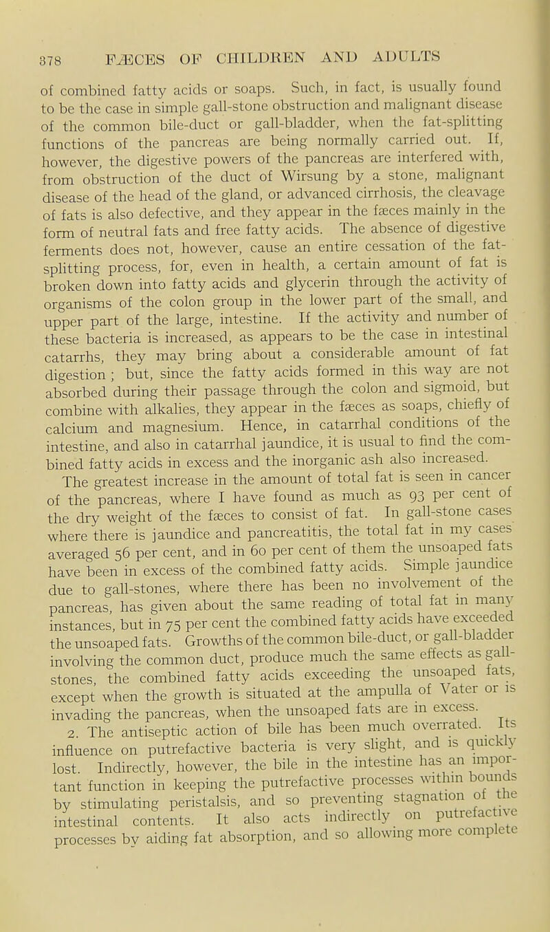 of combined fatty acids or soaps. Such, in fact, is usually found to be the case in simple gall-stone obstruction and malignant disease of the common bile-duct or gall-bladder, when the fat-splitting functions of the pancreas are being normally carried out. If, however, the digestive powers of the pancreas are interfered with, from obstruction of the duct of Wirsung by a stone, malignant disease of the head of the gland, or advanced cirrhosis, the cleavage of fats is also defective, and they appear in the faeces mainly in the form of neutral fats and free fatty acids. The absence of digestive ferments does not, however, cause an entire cessation of the fat- splitting process, for, even in health, a certain amount of fat is broken down into fatty acids and glycerin through the activity of organisms of the colon group in the lower part of the small, and upper part of the large, intestine. If the activity and number of these bacteria is increased, as appears to be the case in intestmal catarrhs, they may bring about a considerable amount of fat digestion ; but, since the fatty acids formed in this way are not absorbed during their passage through the colon and sigmoid, but combine with alkahes, they appear in the faeces as soaps, chiefly of calcium and magnesium. Hence, in catarrhal conditions of the intestine, and also in catarrhal jaundice, it is usual to find the com- bined fatty acids in excess and the inorganic ash also increased. The greatest increase in the amount of total fat is seen in cancer of the pancreas, where I have found as much as 93 per cent of the dry weight of the f£eces to consist of fat. In gaU-stone cases where there is jaundice and pancreatitis, the total fat m my cases averaged 56 per cent, and in 60 per cent of them the unsoaped fats have been in excess of the combined fatty acids. Simple jaundice due to gall-stones, where there has been no involvement of the pancreas, has given about the same reading of total fat m manj^ instances, but in 75 per cent the combined fatty acids have exceeded the unsoaped fats. Growths of the common bile-duct, or gall-bladder involving the common duct, produce much the same effects as gall- stones the combined fatty acids exceeding the unsoaped fats, except when the growth is situated at the ampulla of Vater or is invading the pancreas, when the unsoaped fats are m excess. 2 The antiseptic action of bile has been much overrated. Its influence on putrefactive bacteria is very slight, and is qmckly lost Indirectly, however, the bile in the intestine has an impor- tant function in keeping the putrefactive processes within bounds by stimulating peristalsis, and so preventing stagnation ot the intestinal contents. It also acts indirectly on putrefac ive processes bv aiding fat absorption, and so allowing more complete