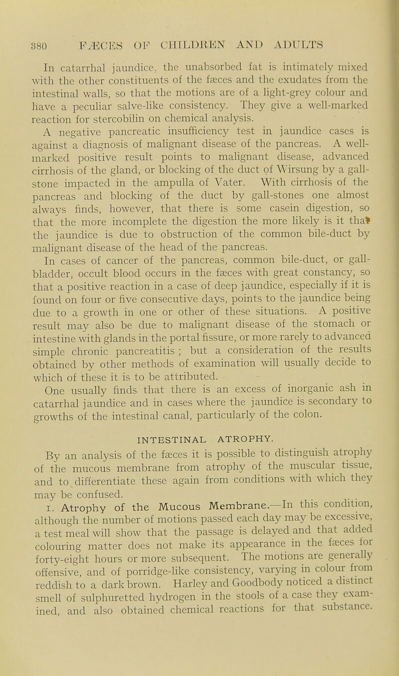 In catarrhal jaiindice, the unabsorbed fat is intimately mixed with the other constituents of the fceces and the exudates from the intestinal walls, so that the motions are of a light-grey colour and have a peculiar salve-like consistency. They give a well-marked reaction for stercobilin on chemical analysis. A negative pancreatic insufficiency test in jaundice cases is against a diagnosis of malignant disease of the pancreas. A well- marked positive result points to malignant disease, advanced cirrhosis of the gland, or blocking of the duct of Wirsung by a gall- stone impacted in the ampulla of Vater. With cirrhosis of the pancreas and blocking of the duct by gall-stones one almost always finds, however, that there is some casein digestion, so that the more incomplete the digestion the more hkely is it tha* the jaundice is due to obstruction of the common bile-duct by malignant disease of the head of the pancreas. In cases of cancer of the pancreas, common bile-duct, or gall- bladder, occult blood occurs in the fseces with great constancy, so that a positive reaction in a case of deep jaundice, especially if it is found on four or five consecutive days, points to the jaundice being due to a growth in one or other of these situations. A positive result may also be due to malignant disease of the stomach or intestine with glands in the portal fissure, or more rarely to advanced simple chronic pancreatitis ; but a consideration of the results obtained by other methods of examination will usually decide to which of these it is to be attributed. One usually finds that there is an excess of inorganic ash in catarrhal jaundice and in cases where the jaundice is secondary to growths of the intestinal canal, particularly of the colon. INTESTINAL ATROPHY. By an analysis of the faeces it is possible to distinguish atrophy of the mucous membrane from atrophy of the muscular tissue, and to differentiate these again from conditions with which they may be confused. I. Atrophy of the Mucous Membrane.—In this condition, although the number of motions passed each day may be excessive, a test meal will show that the passage is delayed and that added colouring matter does not make its appearance in the faeces for forty-eight hours or more subsequent. The motions are generally offensive, and of porridge-like consistency, varying in colour from reddish to a dark brown. Harley and Goodbody noticed a distinct smell of sulphuretted hydrogen in the stools of a case they exam- ined, and also obtained chemical reactions for that substance.