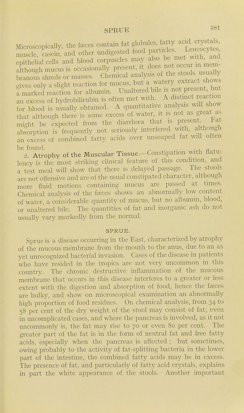 SPRUE Microscopically, the feces contain fat f b-l-; ^^^ty ^^^^^ muscle, casein, and other undigested food ^^^^^f .^^^jJ^'Q epithelial cells and blood corpuscles may also be met with, and aSfough mucus is occasionally present, it ^^-/jf ^^^^^ branous shreds or masses. Chemical analysis of the stools usually g^^s only a slight reaction for mucus, but a watery extract shows fm^rkecfreacdon for albumin. Unaltered bile is - Present but an excess of hydrobilirubin is often met with. A distinct reaction for blood is usually .obtained. A quantitative analysis will show that although there is some excess of water, it is not as great as might be expected from the diarrhoea that is present Tat absorption is frequently not seriously interfered with, al hough an excess of combined fatty acids over unsoaped fat wiU often be found. . . -.i £■ , o Atrophy of the Muscular Tissue.—Constipation with flatu- lency is the most striking clinical feature of this condition, and a test meal will show that there is delayed passage. The stools are not offensive and are of the usual constipated character, although more fluid motions containing mucus are passed at times. Chemical analysis of the fasces shows an abnormally low content of water, a considerable quantity of mucus, but no albumin, blood, or unaltered bile. The quantities of fat and inorganic ash do not usually vary markedly from the normal. SPRUE. Sprue is a disease occurring in the East, characterized by atrophy of the mucous membrane from the mouth to the anus, due to an as yet unrecognized bacterial invasion. Cases of the disease in patients who have resided in the tropics are not very uncommon in this country. The chronic destructive inflammation of the mucous membrane that occurs in this disease interferes to a greater or less extent with the digestion and absorption of food, hence the faeces are bulky, and show on microscopical examination an abnormally high proportion of food residues. On chemical analysis, from 34 to 58 per cent of the dry weight of the stool may consist of fat, even in uncomplicated cases, and where the pancreas is involved, as it not uncommonly is, the fat may rise to 70 or even 80 per cent. The greater part of the fat is in the form of neutral fat and free fatty acids, especially when the pancreas is affected ; but sometimes, owing probably to the activity of fat-sphtting bacteria in the lower part of the intestine, the combined fatty acids may be in excess. The presence of fat, and particularly of fatty acid crystals, explains in part the white appearance of the stools. Another important