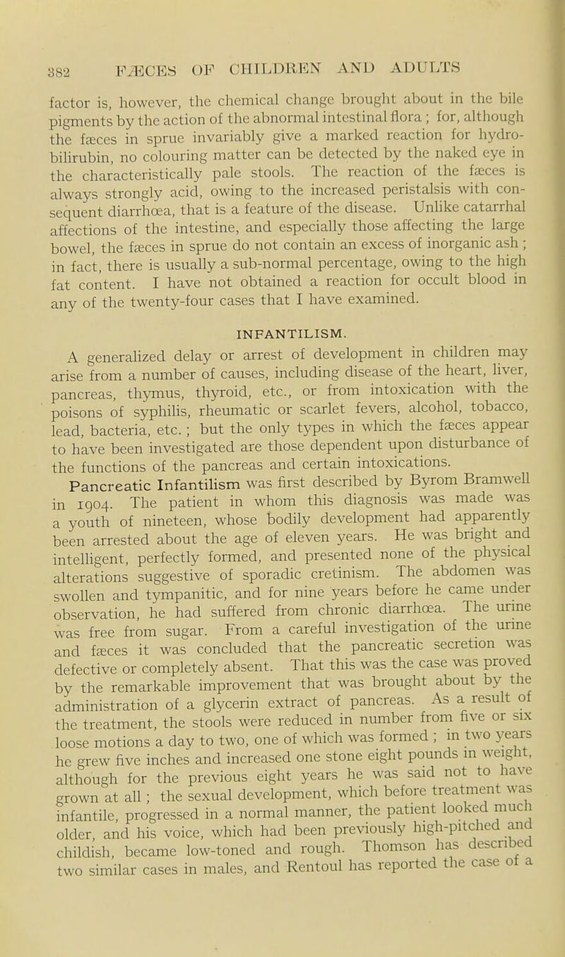 factor is, however, the chemical change brought about in the bile pigments by the action of the abnormal intestinal flora ; for, although the feeces in sprue invariably give a marked reaction for hydro- bihrubin, no colouring matter can be detected by the naked eye in the characteristically pale stools. The reaction of the faeces is always strongly acid, owing to the increased peristalsis with con- sequent diarrhoea, that is a feature of the disease. Unlike catarrhal affections of the intestine, and especially those affecting the large bowel, the fceces in sprue do not contain an excess of inorganic ash; in fact, there is usually a sub-normal percentage, owing to the high fat content. I have not obtained a reaction for occult blood in any of the twenty-four cases that I have examined. INFANTILISM. A generahzed delay or arrest of development in children may arise from a number of causes, including disease of the heart, liver, pancreas, thymus, thyroid, etc., or from intoxication with the poisons of syphihs, rheumatic or scarlet fevers, alcohol, tobacco, lead, bacteria, etc.; but the only types in which the feeces appear to have been investigated are those dependent upon disturbance of the functions of the pancreas and certain intoxications. Pancreatic Infantilism was first described by Byrom Bramwell in 1904. The patient in whom this diagnosis was made was a youth of nineteen, whose bodily development had apparently been arrested about the age of eleven years. He was bright and inteUigent, perfectly formed, and presented none of the physical alterations suggestive of sporadic cretinism. The abdomen was swollen and tympanitic, and for nine years before he came under observation he had suffered from chronic diarrhoea. The unne was free from sugar. From a careful investigation of the unne and fjEces it was concluded that the pancreatic secretion was defective or completely absent. That this was the case was proved by the remarkable improvement that was brought about by the administration of a glycerin extract of pancreas. As a result of the treatment, the stools were reduced in number from five or six loose motions a day to two, one of which was formed ; m two years he grew five inches and increased one stone eight pounds m weight, although for the previous eight years he was said not to have grown at all; the sexual development, which before treatment was infantile, progressed in a normal manner, the patient looked much older, and his voice, which had been previously high-pitched and childish, became low-toned and rough. Thomson has described two similar cases in males, and Rentoul has reported the case ot a