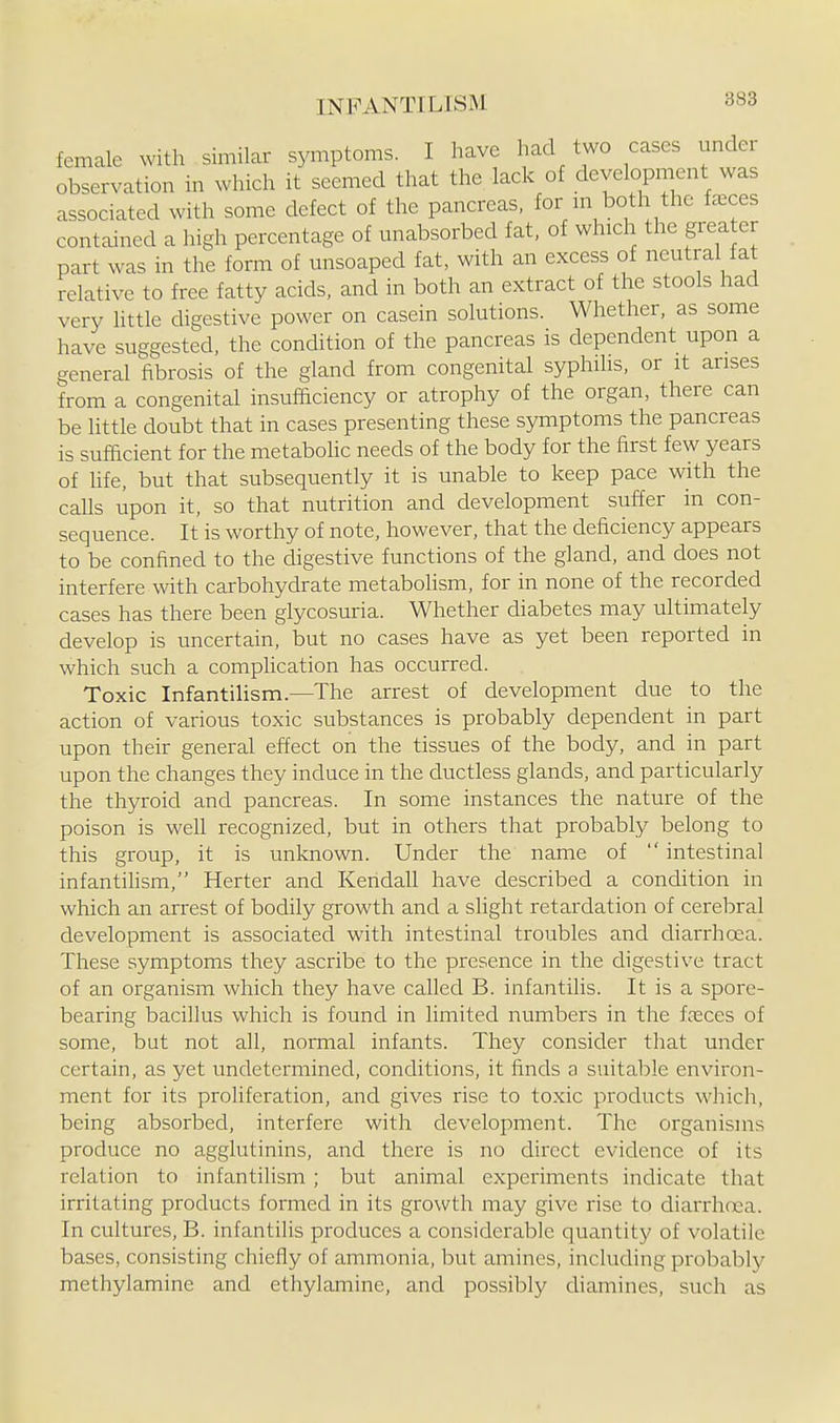 female with similar symptoms. I have had two cases under observation in which it seemed that the lack of development was associated with some defect of the pancreas, for m both the faeces contained a high percentage of unabsorbed fat, of which the grea er part was in the form of misoaped fat, with an excess of neutral fat relative to free fatty acids, and in both an extract of the stools had very httle digestive power on casein solutions. Whether, as some have suggested, the condition of the pancreas is dependent upon a general fibrosis of the gland from congenital syphihs, or it arises from a congenital insufficiency or atrophy of the organ, there can be little doubt that in cases presenting these symptoms the pancreas is sufacient for the metabohc needs of the body for the first few years of life, but that subsequently it is unable to keep pace with the calls upon it, so that nutrition and development suffer in con- sequence. It is worthy of note, however, that the deficiency appears to be confined to the digestive functions of the gland, and does not interfere with carbohydrate metaboHsm, for in none of the recorded cases has there been glycosuria. Whether diabetes may ultimately develop is uncertain, but no cases have as yet been reported in which such a complication has occurred. Toxic Infantilism.—The arrest of development due to the action of various toxic substances is probably dependent in part upon their general effect on the tissues of the body, and in part upon the changes they induce in the ductless glands, and particularly the thyroid and pancreas. In some instances the nature of the poison is well recognized, but in others that probably belong to this group, it is unknown. Under the name of intestinal infantilism, Herter and Kendall have described a condition in which an arrest of bodily growth and a slight retardation of cerebral development is associated with intestinal troubles and diarrhoea. These symptoms they ascribe to the presence in the digestive tract of an organism which they have called B. infantilis. It is a spore- bearing bacillus which is found in limited numbers in the fcEces of some, but not all, normal infants. They consider that under certain, as yet undetermined, conditions, it finds a suitable environ- ment for its proHferation, and gives rise to toxic products which, being absorbed, interfere with development. The organisms produce no agglutinins, and there is no direct evidence of its relation to infantilism ; but animal experiments indicate that irritating products formed in its growth may give rise to diarrhoea. In cultures, B. infantilis produces a considerable quantity of volatile bases, consisting chiefly of ammonia, but amines, including probably methylamine and ethylamine, and possibly diamines, such as