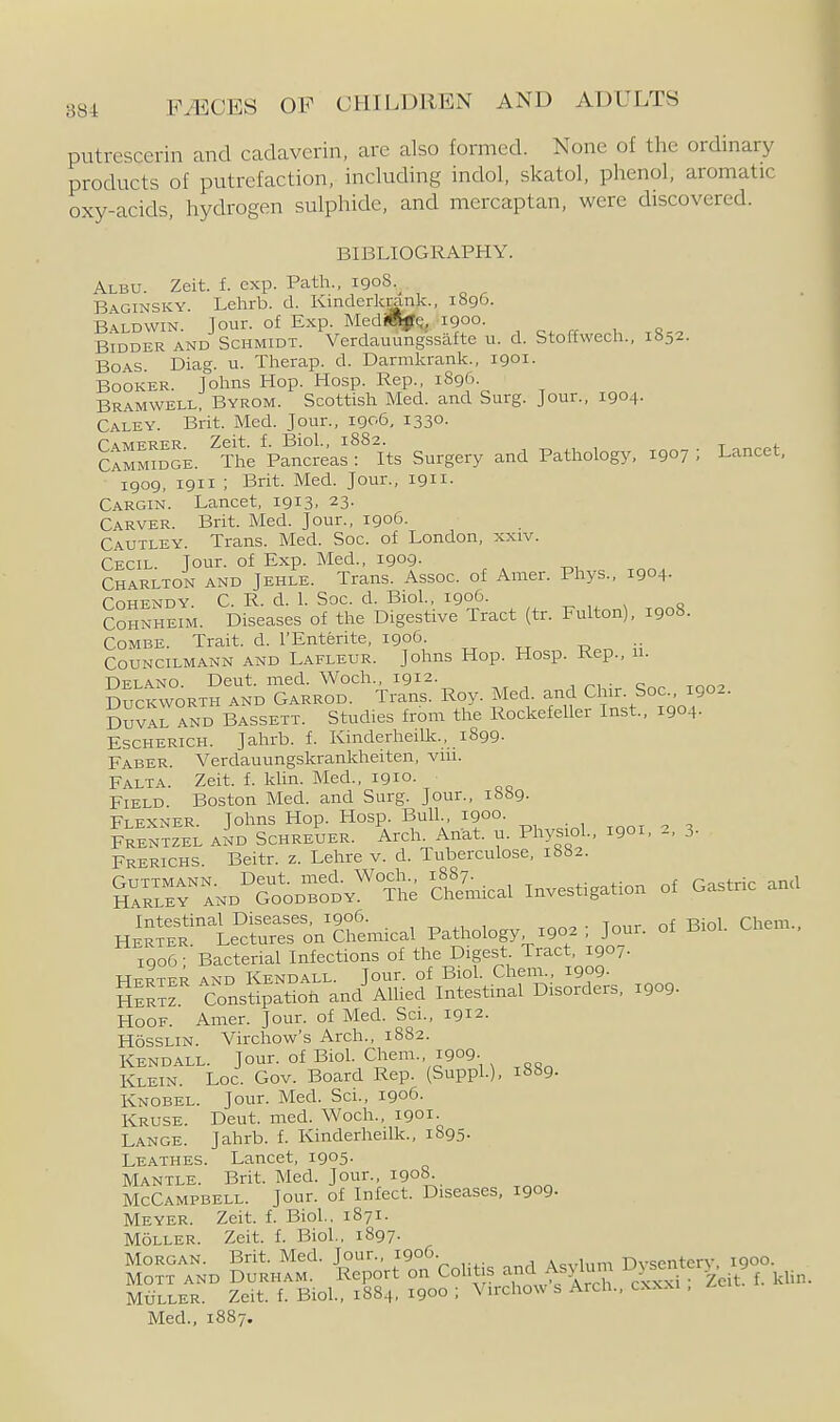 putrcscerin and cadavcrin, are also formed. None of the ordinary products of putrefaction, including indol, skatol, phenol, aromatic oxy-acids, hydrogen sulphide, and mercaptan, were discovered. BIBLIOGRAPHY. Albu. Zeit. f. exp. Path., 1908.^ Baginsky Lehrb. d. Kinderkrank., 1896. B.ALDWIN. Jour, of Exp. MediffljtQ, 1900. Bidder and Schmidt. Verdauungssafte u. d. Stoffwech., 18^2. Boas. Diag. u. Therap. d. Darmkrank., 1901. Booker. Johns Hop. Hosp. Rep., 1896. Bramwell, Byrom. Scottish Med. and Surg. Jour., 1904- Caley. Brit. Med. Jour., 1906, 1330. Camerer. Zeit. f. Biol., 1882. CAMMmGE. The Pancreas : Its Surgery and Pathology, 1907 ; Lancet, 1909, 1911 ; Brit. Med. Jour., 1911. Cargin. Lancet, 1913. 23- Carver. Brit. Med. Jour., 1906. Cautley. Trans. Med. Soc. of London, xxiv. Cecil. Jour, of Exp. Med., 1909- Charlton and Jehle. Trans. Assoc. of Amer. Phys., 1904- CoHENDY. C. R. d. 1. Soc. d. Biol, 1906. ^ , n COHNHEIM. Diseases of the Digestive Tract (tr. Fulton), 1908. Combe. Trait, d. I'Enterite, 1906. COUNCILMANN AND Lafleur. Johns Hop. Hosp. Rep., n. Delano. Deut. med. Woch., 1912. Duckworth and Garrod. Trans. Roy. Med. and Chir. Soc, 1902. Duvir^ND Bassett. Studies from the Rockefeller Inst., 1904. Escherich. Jahrb. f. Kinderheilk., 1899. Faber. Verdauungskrankheiten, viu. Falta. Zeit. f. klin. Med., igio. Field. Boston Med. and Surg. Jour., 1689- Flexner. Johns Hop. Hosp. Bull., 1900. FrIntzel a^d Schreuer. Arch. Ahat. u. Physiol., 1901. 2, 3. Frerichs. Beitr. z. Lehre v. d. Tuberculose, ibbi. SrRrErTND^GooDToDY^ The Sncal Investigation of Gastric and HERSt'le^cU:rr:;n^£niic^ Pathology 1902 : Jour, of Biol. Chem.. 1906- Bacterial Infections of the Digest Tract, 1907. Herter and Kendall. Jour, of Biol. ChenL, 1909. Sertz Constipatioh and Alhed Intestinal Disorders, 1909. Hoof. Amer. Jour, of Med. Sci., 1912. HossLiN. Virchow's Arch., 1882. Kendall. Jour, of Biol. Chem., 1909- Klein. Loc. Gov. Board Rep. (SuppL), 1889. Knobel. Jour. Med. Sci., 1906. Kruse. Deut. med. Woch., 1901. Lange. Jahrb. f. Kinderheilk., 1895. Leathes. Lancet, 1905- Mantle. Brit. Med. Jour., 1908. McCampbell. Jour, of Infect. Diseases, 1909- Meyer. Zeit. f. Biol., 1871. MoLLER. Zeit. f. Biol., 1897. Morgan. Brit. Med. Jour., 1906. A«vlnm Dysentery. 1900. MOTT and Durham. Report on Colitis a^id Af^^^^^^^^ cxl^ Zeit f. kUn. MiiLLER. Zeit. f. Biol, 1884. 1900 ; Virchow s Arch., cxxxi , Med., 1887.