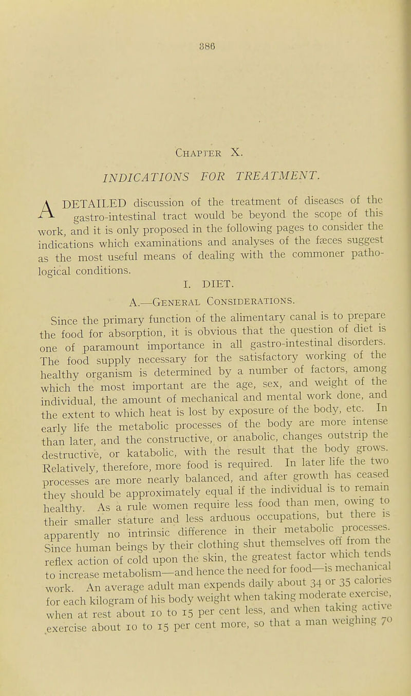 A Chapter X. INDICATIONS FOR TREATMENT. DETAILED discussion of the treatment of diseases of the gastro-intestinal tract would be beyond the scope of this work, and it is only proposed in the following pages to consider the indications which examinations and analyses of the fa;ces suggest as the most useful means of dealing with the commoner patho- logical conditions. I. DIET. A.—General Considerations. Since the primary function of the alimentary canal is to prepare the food for absorption, it is obvious that the question of diet is one of paramount importance in all gastro-intestinal disorders. The food supply necessary for the satisfactory workmg of the healthy organism is determined by a number of factors, among which the most important are the age, sex, and weight of the individual, the amount of mechanical and mental work done, and the extent to which heat is lost by exposure of the body, etc. In early life the metabohc processes of the body are more intense than later and the constructive, or anabohc, changes outstrip the destructive, or katabohc, with the result that the body grows. Relatively therefore, more food is required. In later life the two processes are more nearly balanced, and after growth has ceased they should be approximately equal if the individual is to remain healthy As a rule women require less food than men, owing to their smaller stature and less arduous occupations, but there is apparently no intrinsic' difference in their metabolic processes^ Since human beings by their clothing shut themselves off from the reflex action of cold upon the skin, the greatest factor which tends to increase metabohsm-and hence the need for food-is mechanical work An average adult man expends daily about 34 or 35 caloiie. for each kilogram of his body weight when taking moderate exercise when at resf about 10 to 15 per cent less, and when takmg active exercise about 10 to 15 per cent more, so that a man weighing /O