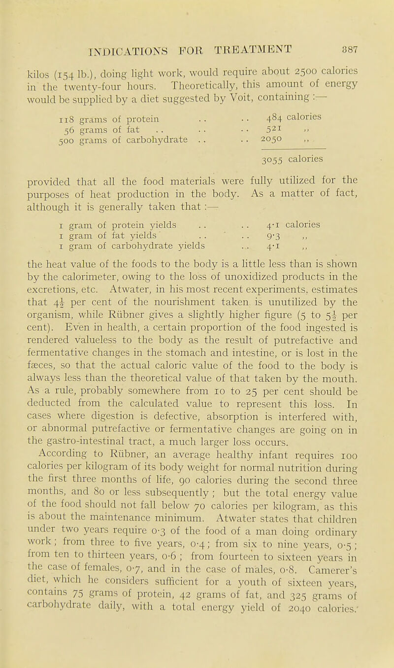 kilos (154 lb.), doing light work, would require about 2500 calories in the twenty-four' hours. Theoretically, this amount of energy would be supplied by a diet suggested by Voit, containing :— iiS grams of protein .. .. 4^4 calories 56 grams of fat .. .. •• 521 500 grams of carbohydrate .. .. 2050 3055 calories provided that all the food materials were fully utilized for the purposes of heat production in the body. As a matter of fact, although it is generally taken that :— I gram of protein jdelds . . . . 4-1 calories I gram of fat yields .... 9-3 I gram of carbohydrate yields . . 4'i ,, the heat value of the foods to the body is a little less than is shown by the calorimeter, owing to the loss of unoxidized products in the excretions, etc. Atwater, in his most recent experiments, estimates that 4J per cent of the nourishment taken is unutilized by the organism, while Riibner gives a slightly higher figure (5 to 5 J- per cent). Even in health, a certain proportion of the food ingested is rendered valueless to the body as the result of putrefactive and fermentative changes in the stomach and intestine, or is lost in the faeces, so that the actual caloric value of the food to the body is always less than the theoretical value of that taken by the mouth. As a rule, probably somewhere from 10 to 25 per cent should be deducted from the calculated value to represent this loss. In cases where digestion is defective, absorption is interfered with, or abnormal putrefactive or fermentative changes are going on in the gastro-intestinal tract, a much larger loss occurs. According to Riibner, an average healthy infant requires 100 calories per kilogram of its body weight for normal nutrition during the first three months of life, go calories during the second three months, and 80 or less subsequently ; but the total energy value of the food should not fall below 70 calories per kilogram, as this is about the maintenance minimum. Atwater states that children under two years require 0-3 of the food of a man doing ordinary work; from three to five years, 0-4; from six to nine years, 0-5 ; from ten to thirteen years, 0-6 ; from fourteen to sixteen years in the case of females, 07, and in the case of males, o-8. Canierer's cUet, which he considers sufficient for a youth of sixteen years, contains 75 grams of protein, 42 grams of fat, and 325 grams of carbohydrate daily, with a total energy yield of 2040 calories.'