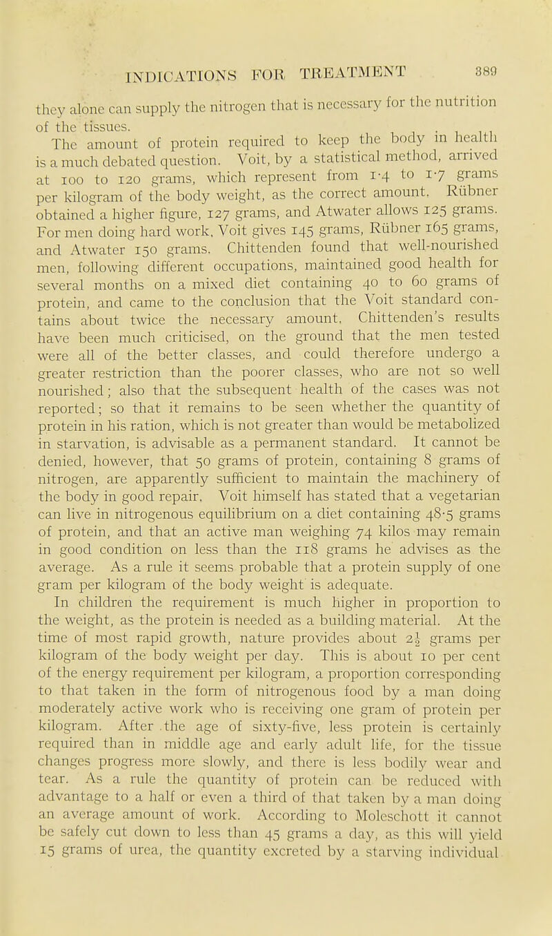 they alone can supply the nitrogen that is necessary for the nutrition of the tissues. , • i i i The amount of protein required to keep the body in health is a much debated question. Voit, by a statistical method, arrived at 100 to 120 grams, which represent from 1-4 to 17 grams per kilogram of the body weight, as the correct amount. Riibner obtained a higher figure, 127 grams, and Atwater allows 125 grams. For men doing hard work. Voit gives 145 grams, Rubner 165 grams, and Atwater 150 grams. Chittenden found that well-nourished men, following different occupations, maintained good health for several months on a mixed diet containing 40 to 60 grams of protein, and came to the conclusion that the Voit standard con- tains about twice the necessary amount, Chittenden's results have been much criticised, on the ground that the men tested were all of the better classes, and could therefore undergo a greater restriction than the poorer classes, who are not so well nourished; also that the subsequent health of the cases was not reported; so that it remains to be seen whether the quantity of protein in his ration, which is not greater than would be metabolized in starvation, is advisable as a permanent standard. It cannot be denied, however, that 50 grams of protein, containing 8 grams of nitrogen, are apparently sufficient to maintain the machinery of the body in good repair. Voit himself has stated that a vegetarian can live in nitrogenous equilibrium on a diet containing 48-5 grams of protein, and that an active man weighing 74 kilos may remain in good condition on less than the 118 grams he advises as the average. As a rule it seems probable that a protein supply of one gram per kilogram of the body weight is adequate. In children the requirement is much higher in proportion to the weight, as the protein is needed as a building material. At the time of most rapid growth, nature provides about 2 J grams per kilogram of the body weight per day. This is about 10 per cent of the energy requirement per kilogram, a proportion corresponding to that taken in the form of nitrogenous food by a man doing moderately active work who is receiving one gram of protein per kilogram. After .the age of sixty-five, less protein is certainly required than in middle age and early adult life, for the tissue changes progress more slowly, and there is less bodily wear and tear. As a rule the quantity of protein can be reduced with advantage to a half or even a third of that taken by a man doing an average amount of work. According to Moleschott it cannot be safely cut down to less than 45 grams a day, as this will yield 15 grams of urea, the quantity excreted by a starving incUvidual