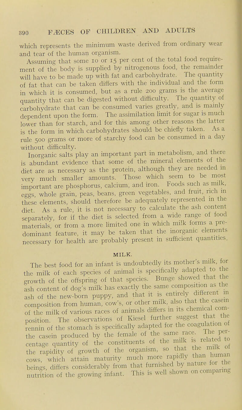 which represents the minimum waste derived from ordinary wear and tear of the human organism. Assuming that some lo or 15 per cent of the total food require- ment of the body is supplied by nitrogenous food, the remainder will have to be made up with fat and carbohydrate. The quantity of fat that can be taken differs with the individual and the form in which it is consumed, but as a rule 200 grams is the average quantity that can be digested without difficulty. The quantity of carbohydrate that can be consumed varies greatly, and is mamly dependent upon the form. The assimilation hmit for sugar is much lower than for starch, and for this among other reasons the latter is the form in which carbohydrates should be chiefly taken. As a rule 500 grams or more of starchy food can be consumed in a day without difficulty. Inorganic salts play an important part in metabohsm, and there is abundant evidence that some of the mineral elements of the diet are as necessary as the protein, although they are needed m very much smaUer amounts. Those which seem to be most important are phosphorus, calcium, and iron. Foods such as milk, eggs whole grain, peas, beans, green vegetables, and fruit, rich m these elements, should therefore be adequately represented m the diet As a rule, it is not necessary to calculate the ash content separately, for if the diet is selected from a wide range of food materials or from a more hmited one in which milk forms a pre- dominant feature, it may be taken that the inorgamc elements necessary for health are probably present in sufficient quantities. MILK. The best food for an infant is undoubtedly its mother's milk, for the milk of each species of animal is specifically adapted to the growth of the offspring of that species. Bunge showed that the ash content of dog's milk has exactly the same compositwn as the ash of the new-born puppy, and that it is entirely different in composition from human, cow's, or other milk, also that the casein of the milk of various races of animals differs m its chemical com- position. The observations of Kiesel further suggest that the rennin of the stomach is specifically adapted for the coagulation of the casein produced by the female of the same race. The per- centage quantity of the constituents of the milk is rela ed to the rapidity of growth of the organism, so that thejiiiH. « cows, which attain maturity much more rapidly than human beings, differs considerably from that furnished by nature foi he nutrition of the growing infant. This is well shown on comparing