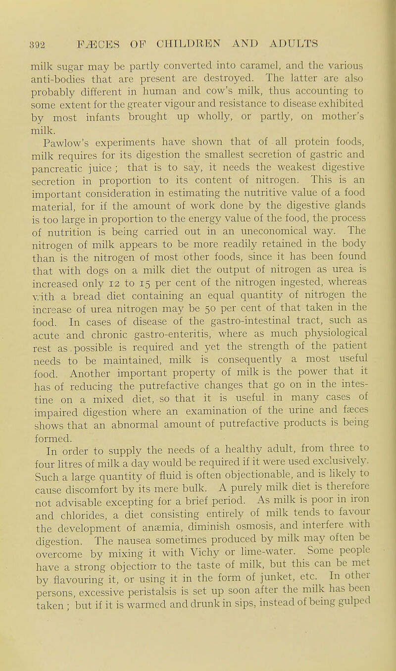 milk sugar may be partly converted into caramel, and the various anti-bodies that are present arc destroyed. The latter are also probably different in human and cow's milk, thus accounting to some extent for the greater vigour and resistance to disease exhibited by most infants brought up wholly, or partly, on mother's milk. Pawlow's experiments have shown that of all protein foods, milk requires for its digestion the smallest secretion of gastric and pancreatic juice ; that is to say, it needs the weakest digestive secretion in proportion to its content of nitrogen. This is an important consideration in estimating the nutritive value of a food material, for if the amount of work done by the digestive glands is too large in proportion to the energy value of the food, the process of nutrition is being carried out in an uneconomical way. The nitrogen of milk appears to be more readily retained in the body than is the nitrogen of most other foods, since it has been found that with dogs on a milk diet the output of nitrogen as urea is increased only 12 to 15 per cent of the nitrogen ingested, whereas v.ith a bread diet containing an equal quantity of nitrogen the increase of urea nitrogen may be 50 per cent of that taken in the food. In cases of disease of the gastro-intestinal tract, such as acute and chronic gastro-enteritis, where as much physiological rest as possible is required and yet the strength of the patient needs to be maintained, milk is consequently a most useful food. Another important property of milk is the power that it has of reducing the putrefactive changes that go on in the intes- tine on a mixed diet, so that it is useful in many cases of impaired digestion where an examination of the urine and fsces shows that an abnormal amount of putrefactive products is being formed. In order to supply the needs of a healthy adult, from three to four htres of milk a day woiild be required if it were used exclusively. Such a large quantity of fluid is often objectionable, and is hkely to cause discomfort by its mere bulk. A purely milk diet is therefore not advisable excepting for a brief period. As milk is poor in iron and chlorides, a diet consisting entirely of milk tends to favour the development of anemia, diminish osmosis, and interfere with digestion. The nausea sometimes produced by milk may often be overcome by mixing it with Vichy or lime-water. Some people have a strong objection- to the taste of milk, but this can be met by flavouring it, or using it in the form of junket, etc. In other persons, excessive peristalsis is set up soon after the milk has been taken ; but if it is warmed and drunk in sips, instead of being gulped