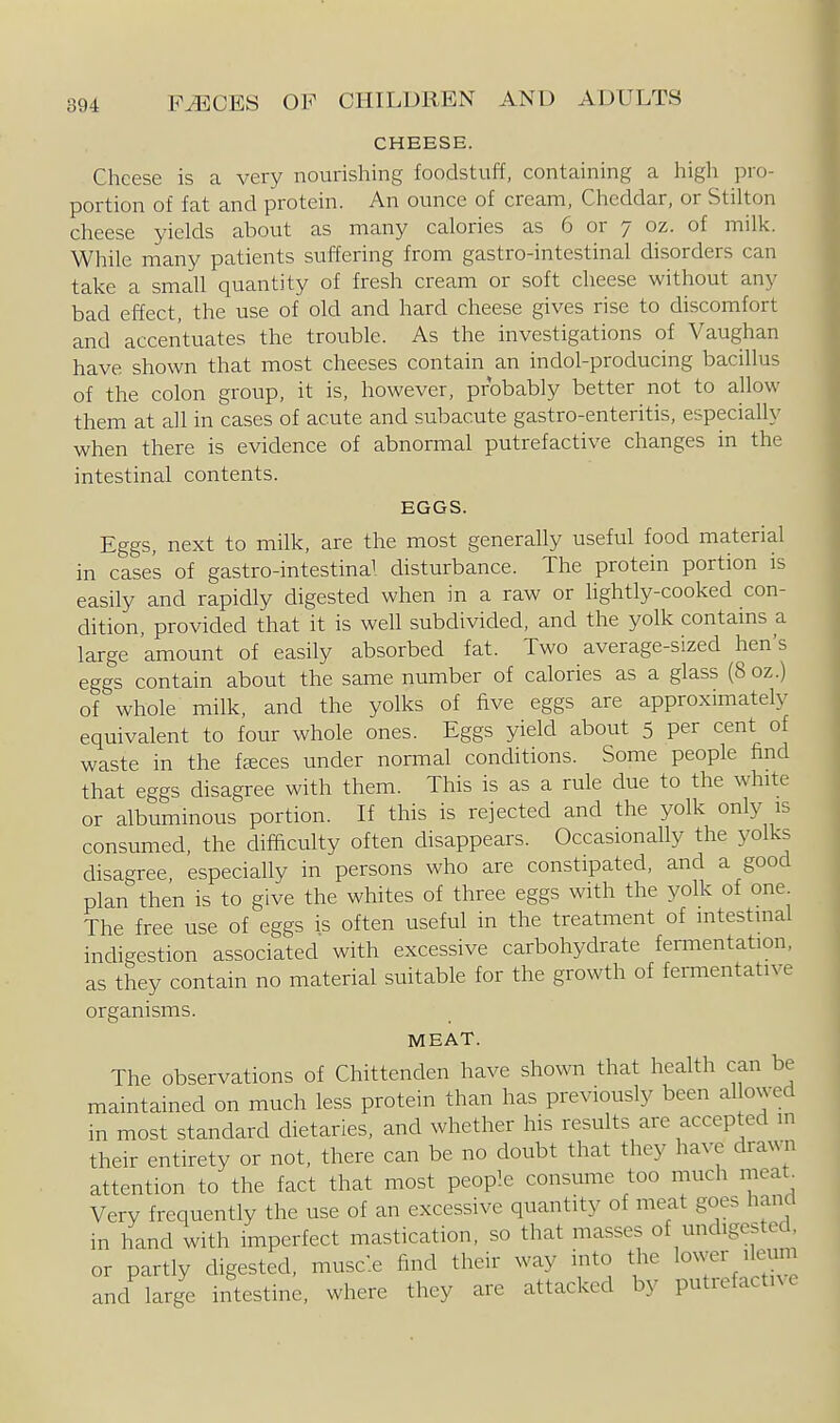 CHEESE. Cheese is a very nourishing foodstuff, containing a high pro- portion of fat and protein. An ounce of cream, Cheddar, or Stilton cheese yields about as many calories as 6 or 7 oz. of milk. While many patients suffering from gastro-intestinal disorders can take a small quantity of fresh cream or soft cheese without any bad effect, the use of old and hard cheese gives rise to discomfort and accentuates the trouble. As the investigations of Vaughan have shown that most cheeses contain an indol-producing bacillus of the colon group, it is, however, probably better not to allow them at all in cases of acute and subacute gastro-enteritis, especially when there is evidence of abnormal putrefactive changes in the intestinal contents. EGGS. Eggs, next to milk, are the most generally useful food material in case's of gastro-intestinal disturbance. The protein portion is easily and rapidly digested when in a raw or hghtly-cooked con- dition, provided that it is well subdivided, and the yolk contams a large amount of easily absorbed fat. Two average-sized hen's eggs contain about the same number of calories as a glass (8 oz.) of whole milk, and the yolks of five eggs are approximately equivalent to four whole ones. Eggs yield about 5 per cent of waste in the faeces under normal conditions. Some people find that eggs disagree with them. This is as a rule due to the white or albuminous portion. If this is rejected and the yolk only is consumed, the difficulty often disappears. Occasionally the yolks disagree, especially in persons who are constipated, and a good plan then is to give the whites of three eggs with the yolk of one The free use of eggs is often useful in the treatment of intestinal indigestion associated with excessive carbohydrate fermentation, as they contain no material suitable for the growth of fermentative organisms. MEAT. The observations of Chittenden have shown that health can be maintained on much less protein than has previously been al owed in most standard dietaries, and whether his results are accepted in their entirety or not, there can be no doubt that they have drawn attention to the fact that most people consume too much meat. Very frequently the use of an excessive quantity of meat goes hand in hand with imperfect mastication, so that masses of undigested, or partly digested, musc'.e find their way into the lower ilemn and large intestine, where they are attacked by putrefactive