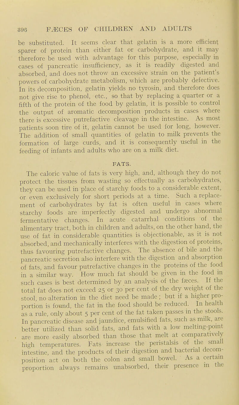 be substituted. It seems clear that gelatin is a more efficient sparer of protein than either fat or carbohydrate, and it may therefore be used with advantage for this purpose, especially in cases of pancreatic insufficiency, as it is readily digested and absorbed, and does not throw an excessive strain on the patient's powers of carbohydrate metabohsm, which are probably defective. In its decomposition, gelatin yields no tyrosin, and therefore does not give rise to phenol, etc., so that by replacing a quarter or a fifth of the protein of the food by gelatin, it is possible to control the output of aromatic decomposition products in cases where there is excessive putrefactive cleavage in the intestine. As most patients soon tire of it, gelatin cannot be used for long, however. The addition of small quantities of gelatin to milk prevents the formation of large curds, and it is consequently useful in the feeding of infants and adults who are on a milk diet. FATS. The caloric value of fats is very high, and, although they do not protect the tissues from wasting so effectually as carbohydrates, they can be used in place of starchy foods to a considerable extent, or even exclusively for short periods at a time. Such a replace- ment of carbohydrates by fat is often useful in cases where starchy foods are imperfectly digested and undergo abnormal fermentative changes. In acute catarrhal conditions of the alimentary tract, both in children and adults, on the other hand, the use of fat in considerable quantities is objectionable, as it is not absorbed, and mechanically interferes with the digestion of proteins, thus favouring putrefactive changes. The absence of bile and the pancreatic secretion also interfere with the digestion and absorption of fats, and favour putrefactive changes in the proteins of the food in a similar way. How much fat should be given in the food in such cases is best determined by an analysis of the faeces. If the total fat does not exceed 25 or 30 per cent of the dry weight of the stool, no alteration in the diet need be made ; but if a higher pro- portion is found, the fat in the food should be reduced. In health as a rule, only about 5 per cent of the fat taken passes in the stools. In pancreatic disease and jaundice, emulsified fats, such as milk, are better utihzed than solid fats, and fats with a low melting-pomt . are more easily absorbed than those that melt at comparatively high temperatures. Fats increase the peristalsis of the small intestine, and the products of their digestion and bacterial decom- position act on both the colon and small bowel. ' As a certaui proportion always remains unabsorbed, their presence m the