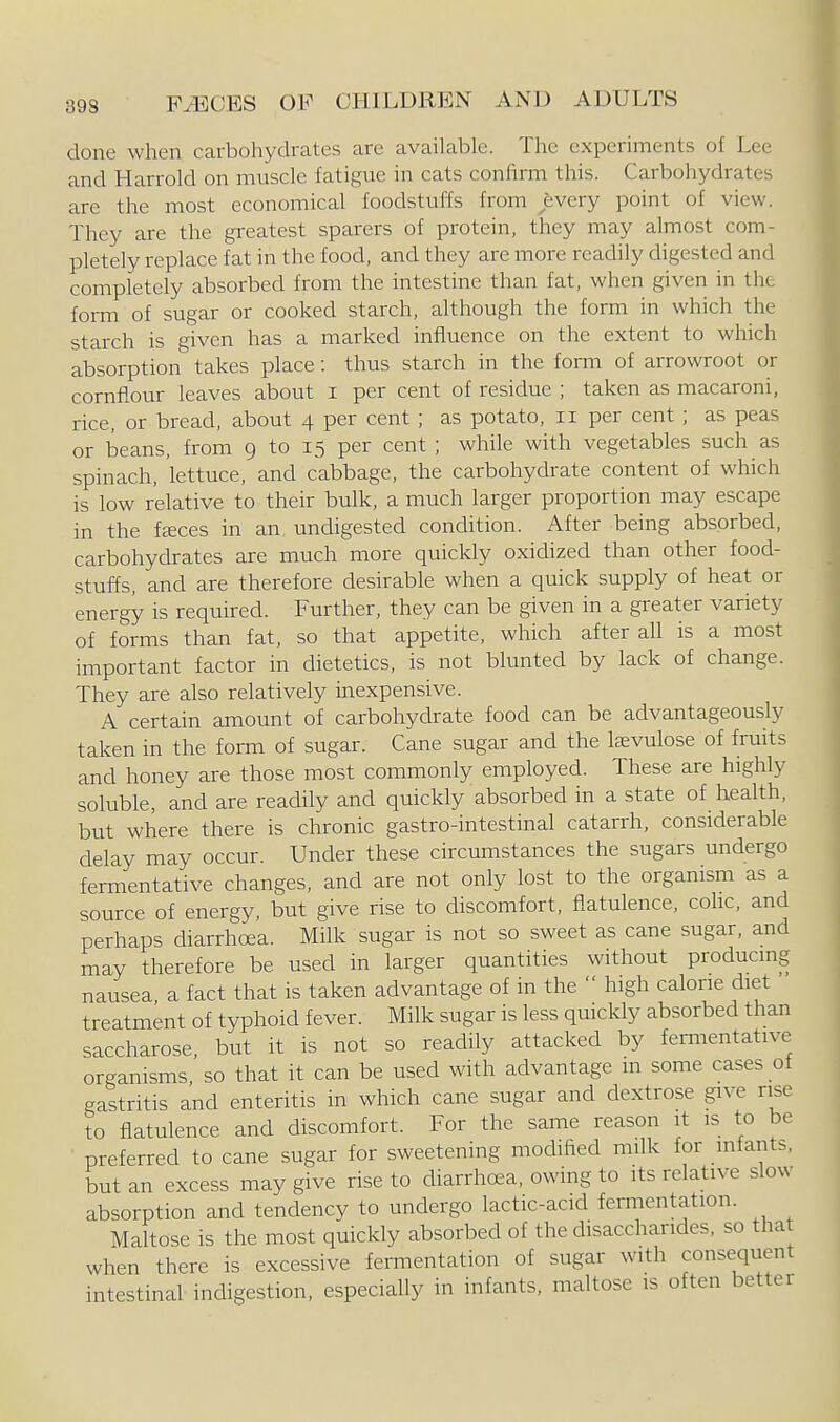 done when carbohydrates are available. The experiments of Lee and Harrold on muscle fatigue in cats confirm this. Carbohydrates are the most economical foodstuffs from ^fevery point of view. They are the greatest sparers of protein, they may almost com- pletely replace fat in the food, and they are more readily digested and completely absorbed from the intestine than fat, when given in the form of sugar or cooked starch, although the form in which the starch is given has a marked influence on the extent to which absorption takes place: thus starch in the form of arrowroot or cornflour leaves about i per cent of residue ; taken as macaroni, rice, or bread, about 4 per cent ; as potato, 11 per cent ; as peas or beans, from 9 to 15 per cent ; while with vegetables such as spinach, lettuce, and cabbage, the carbohydrate content of which is low relative to their bulk, a much larger proportion may escape in the fteces in an undigested condition. After being absorbed, carbohydrates are much more quickly oxidized than other food- stuffs, and are therefore desirable when a quick supply of heat or energy is required. Further, they can be given in a greater variety of forms than fat, so that appetite, which after all is a most important factor in dietetics, is not blunted by lack of change. They are also relatively inexpensive. A certain amount of carbohydrate food can be advantageously taken in the form of sugar. Cane sugar and the Isevulose of fruits and honey are those most commonly employed. These are highly soluble, and are readily and quickly absorbed in a state of health, but where there is chronic gastro-intestinal catarrh, considerable delay may occur. Under these circumstances the sugars undergo fermentative changes, and are not only lost to the organism as a source of energy, but give rise to discomfort, flatulence, cohc, and perhaps diarrhoea. Milk sugar is not so sweet as cane sugar, and may therefore be used in larger quantities without producmg nausea, a fact that is taken advantage of in the  high calorie diet treatment of typhoid fever. Milk sugar is less quickly absorbed than saccharose, but it is not so readily attacked by fermentative organisms, so that it can be used with advantage m some cases of gastritis and enteritis in which cane sugar and dextrose give rise to flatulence and discomfort. For the same reason it is to be preferred to cane sugar for sweetening modified milk for infants, but an excess may give rise to diarrhoea, owing to its relative slow absorption and tendency to undergo lactic-acid fermentation. Maltose is the most quickly absorbed of the disacchandes, so that when there is excessive fermentation of sugar with consequent intestinal indigestion, especially in infants, maltose is often better