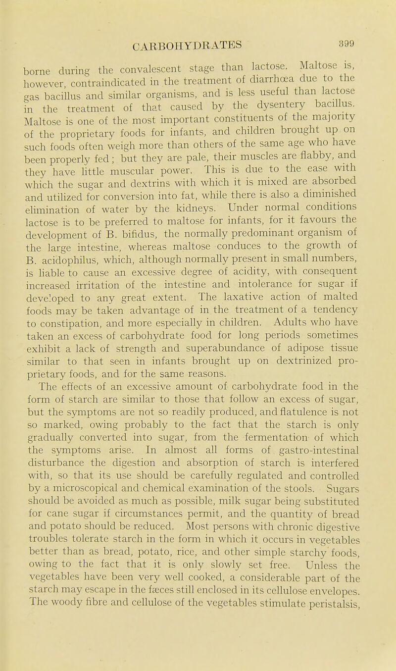 borne during the convalescent stage than lactose. Maltose is, however, contraindicated in the treatment of diarrhea due to the gas bacillus and similar organisms, and is less useful than lactose in the treatment of that caused by the dysentery bacillus. Maltose is one of the most important constituents of the majority of the proprietary foods for infants, and children brought up on such foods often weigh more than others of the same age who have been properly fed; but they are pale, their muscles are flabby, and they have little muscular power. This is clue to the ease with which the sugar and dextrins with which it is mixed are absorbed and utilized for conversion into fat, while there is also a diminished elimination of water by the kidneys. Under normal conditions lactose is to be preferred to maltose for infants, for it favours the development of B. bifidus, the normally predominant organism of the large intestine, whereas maltose conduces to the growth of B. acidophilus, which, although normally present in small numbers, is liable to cause an excessive degree of acidity, with consequent increased irritation of the intestine and intolerance for sugar if developed to any great extent. The laxative action of malted foods may be taken advantage of in the treatment of a tendency to constipation, and more especially in children. Adults who have taken an excess of carbohydrate food for long periods sometimes exhibit a lack of strength and superabundance of adipose tissue similar to that seen in infants brought up on dextrinized pro- prietary foods, and for the same reasons. The effects of an excessive amount of carbohydrate food in the form of starch are similar to those that follow an excess of sugar, but the symptoms are not so readily produced, and flatulence is not so marked, owing probably to the fact that the starch is only gradually converted into sugar, from the fermentation of which the symptoms arise. In almost all forms of gastro-intestinal disturbance the digestion and absorption of starch is interfered with, so that its use should be carefully regulated and controlled by a microscopical and chemical examination of the stools. Sugars should be avoided as much as possible, milk sugar being substituted for cane sugar if circumstances permit, and the quantity of bread and potato should be reduced. Most persons with chronic digestive troubles tolerate starch in the form in which it occurs in vegetables better than as bread, potato, rice, and other simple starchy foods, owing to the fact that it is only slowly set free. Unless the vegetables have been very well cooked, a considerable part of the starch may escape in the faeces still enclosed in its cellulose envelopes. The woody fiibre and cellulose of the vegetables stimulate peristalsis,