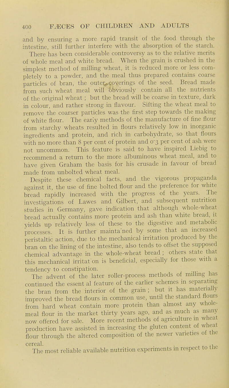 and by ensuring a more rapid transit of the food through the intestine, still further interfere with the absorption of the starch. There has been considerable controversy as to the relative merits of whole meal and white bread. When the grain is crushed in the simplest method of milling wheat, it is reduced more or less com- pletely to a powder, and the meal thus prepared contains coarse particles of bran, the oute;,,coverings of the seed. Bread made from such wheat meal will bbviously contain all the nutrients of the original wheat; but the bread will be coarse in texture, dark in colour, and rather strong in flavour. Sifting the wheat meal to remove the coarser particles was the first step towards the making of white flour. The early methods of the manufacture of fine flour from starchy wheats resulted in flours relatively low in inorganic ingredients and protein, and rich in carbohydrate, so that flours with no more than 8 per cent of protein and 0-3 per cent of ash were not uncommon. This feature is said to have inspired Liebig to recommend a return to the more albuminous wheat meal, and to have given Graham the basis for his crusade in favour of bread made from unbolted wheat meal. Despite these chemical facts, and the vigorous propaganda against it, the use of fine bolted flour and the preference for white bread rapidly increased with the progress of the years. The investigations of Lawes and Gilbert, and subsequent nutrition studies in Germany, gave indication that although whole-wheat bread actually contains more protein and ash than white bread, :t yields up relatively less of these to the digestive and metabohc processes. It is further mainta'ned by some that an increased peristaltic action, due to the mechanical irritation produced by the bran on the lining of the intestine, also tends to offset the supposed chemical advantage in the whole-wheat bread; others state that this mechanical irritat on is beneficial, especially for those with a tendency to constipation. The advent of the later roller-process methods of mflhng has continued the essent al feature of the earher schemes in separating the bran from the interior of the grain; but it has materially improved the bread flours in common use, until the standard flours from hard wheat contain more protein than almost any whole- meal flour in the market thirty years ago, and as much as many now offered for sale. More recent methods of agriculture m wheat production have assisted in increasing the gluten content of w_heat flour through the altered composition of the newer varieties of the cere til The most reliable available nutrition experiments in respect to the