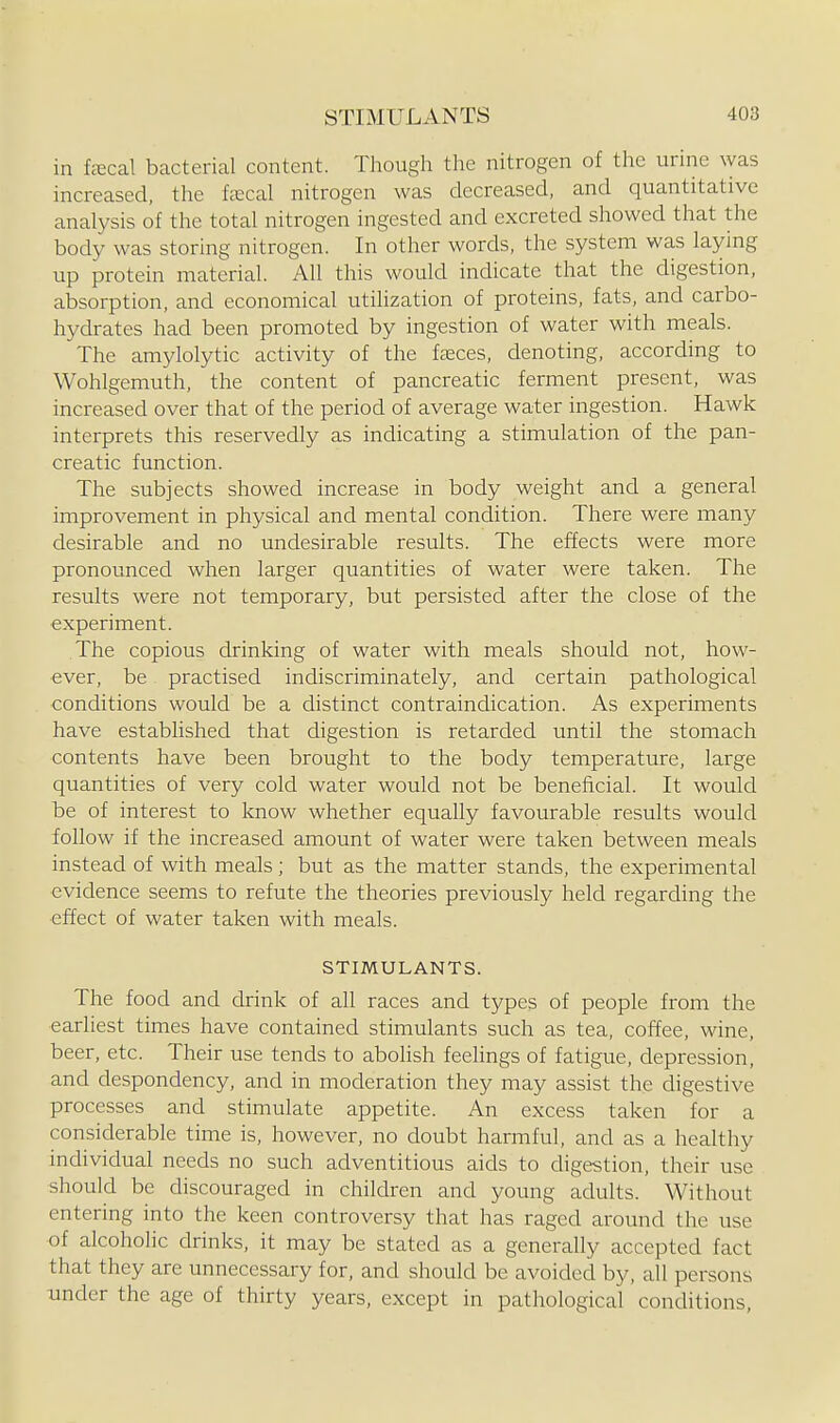 in fecal bacterial content. Though the nitrogen of the urine was increased, the fecal nitrogen was decreased, and quantitative analysis of the total nitrogen ingested and excreted showed that the body was storing nitrogen. In other words, the system was laying up protein material. All this would indicate that the digestion, absorption, and economical utilization of proteins, fats, and carbo- hydrates had been promoted by ingestion of water with meals. The amylolytic activity of the faeces, denoting, according to Wohlgemuth, the content of pancreatic ferment present, was increased over that of the period of average water ingestion. Hawk interprets this reservedly as indicating a stimulation of the pan- creatic function. The subjects showed increase in body weight and a general improvement in physical and mental condition. There were many desirable and no undesirable results. The effects were more pronounced when larger quantities of water were taken. The results were not temporary, but persisted after the close of the experiment. The copious drinking of water with meals should not, how- ever, be practised indiscriminately, and certain pathological conditions would be a distinct contraindication. As experiments have established that digestion is retarded until the stomach contents have been brought to the body temperature, large quantities of very cold water would not be beneficial. It would be of interest to know whether equally favourable results would follow if the increased amount of water were taken between meals instead of with meals; but as the matter stands, the experimental evidence seems to refute the theories previously held regarding the effect of water taken with meals. STIMULANTS. The food and drink of all races and types of people from the earliest times have contained stimulants such as tea, coffee, wine, beer, etc. Their use tends to abolish feelings of fatigue, depression, and despondency, and in moderation they may assist the digestive processes and stimulate appetite. An excess taken for a considerable time is, however, no doubt harmful, and as a healthy individual needs no such adventitious aids to chgestion, their use should be discouraged in children and young adults. Without entering into the keen controversy that has raged around the use of alcoholic drinks, it may be stated as a generally accepted fact that they are unnecessary for, and should be avoided by, all persons xinder the age of thirty years, except in pathological conditions.