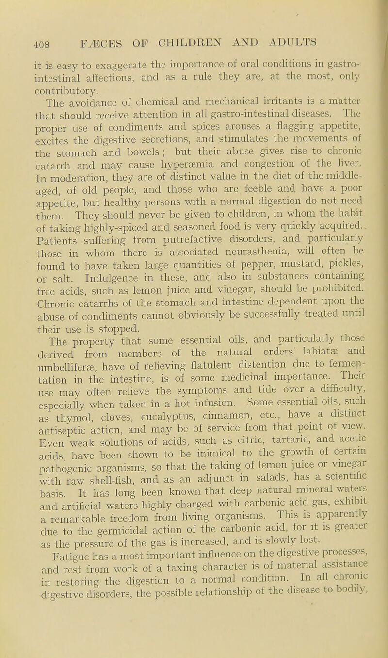 it is easy to exaggerate the importance of oral conditions in gastro- intestinal affections, and as a rule they are, at the most, only contributor}^ The avoidance of chemical and mechanical irritants is a matter that should receive attention in all gastro-intestinal diseases. The proper use of condiments and spices arouses a flagging appetite, excites the digestive secretions, and stimulates the movements of the stomach and bowels ; but their abuse gives rise to chronic catarrh and may cause hypersemia and congestion of the liver. In moderation, they are of distinct value in the diet of the middle- aged, of old people, and those who are feeble and have a poor appetite, but healthy persons with a normal digestion do not need them. They should never be given to children, in whom the habit of taking highly-spiced and seasoned food is very quickly acquired. Patients suffering from putrefactive disorders, and particulariy those in whom there is associated neurasthenia, will often be found to have taken large quantities of pepper, mustard, pickles, or salt. Indulgence in these, and also in substances containing free acids, such as lemon juice and vinegar, should be prohibited. Chronic catarrhs of the stomach and intestine dependent upon the abuse of condiments cannot obviously be successfully treated imtil their use is stopped. The property that some essential oils, and particularly those derived from members of the natural orders' labiatai and umbelhferce, have of reheving flatulent distention due to femien- tation in the intestine, is of some medicinal importance. Their use may often relieve the symptoms and tide over a difficulty, especiafly when taken in a hot infusion. Some essential oils, such as thymol, cloves, eucalyptus, cinnamon, etc., have a distinct antiseptic action, and may be of service from that point of view. Even weak solutions of acids, such as citric, tartaric, and acetic acids have been shown to be inimical to the growth of certam pathogenic organisms, so that the taking of lemon juice or vmegar with raw shell-fish, and as an adjunct in salads, has a scientific basis. It has long been known that deep natural mineral waters and artificial waters highly charged with carbonic acid gas, exhibit a remarkable freedom from living organisms. This is apparently due to the gen-nicidal action of the carbonic acid, for it is greater as the pressure of the gas is increased, and is slowly lost. Fatigue has a most important influence on the digestive processes, and rest from work of a taxing character is of material assistance in restoring the digestion to a normal conchtion. In all chronic digestive disorders, the possible relationship of the disease to bodily.