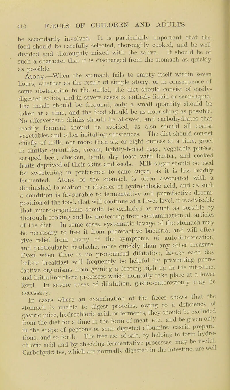 be secondarily involved. It is particularly important that the food should be carefully selected, thoroughly cooked, and be well divided and thoroughly mixed with the saliva. It should be of such a character that it is discharged from the stomach as quickly as possible. Atony- When the stomach fails to empty itself within seven hours, whether as the result of simple atony, or in consequence of some obstruction to the outlet, the diet should consist of easily- digested sohds, and in severe cases be entirely hquid or semi-liquid. The meals should be frequent, only a small quantity should be taken at a time, and the food should be as nourishing as possible. No effervescent drinks should be allowed, and carbohydrates that readily ferment should be avoided, as also should all coarse vegetables and other irritating substances. The diet should consist chiefly of milk, not more than six or eight ounces at a time, gruel in similar quantities, cream, lightly-boiled eggs, vegetable purees, scraped beef, chicken, lamb,, dry toast with butter, and cooked fruits deprived of their skins and seeds. Milk sugar should be used for sweetening in preference to cane sugar, as it is less readily fermented. Atony of the stomach is often associated ^vith a diminished formation or absence of hydrochloric acid, and as such a condition is favourable to fermentative and putrefactive decom- position of the food, that will continue at a lower level, it is advisable that micro-organisms should be excluded as much as possible b}- thorough cooking and by protecting from contamination all articles of the diet. In some cases, systematic lavage of the stomach may be necessary to free it from putrefactive bacteria, and will often give reUef from many of the symptoms of auto-intoxication, and particularly headache, more quickly than any other measure. Even when there is no pronounced dilatation, lavage each day before breakfast will frequently be helpful by preventing putre- factive organisms from gaining a footing high up in the intestine, and initiating there processes which normally take place at a lower level. In severe cases of dilatation, gastro-enterostomy may be necessary. xi ^ +1, In cases where an examination of the fasces shows that tlie stomach is unable to digest proteins, owing to a deficienc}^ of gastric juice, hydrochloric acid, or ferments, they should be excluded from the diet for a time in the form of meat, etc.. and be given only in the shape of peptone or semi-digested albumms, casein prepaia- tions. and so forth. The free use of salt, by helping to form hydro- chloric acid and by checking fermentative processes, may be usetu Carbohydrates, which are normally digested in the nitcstine, are well