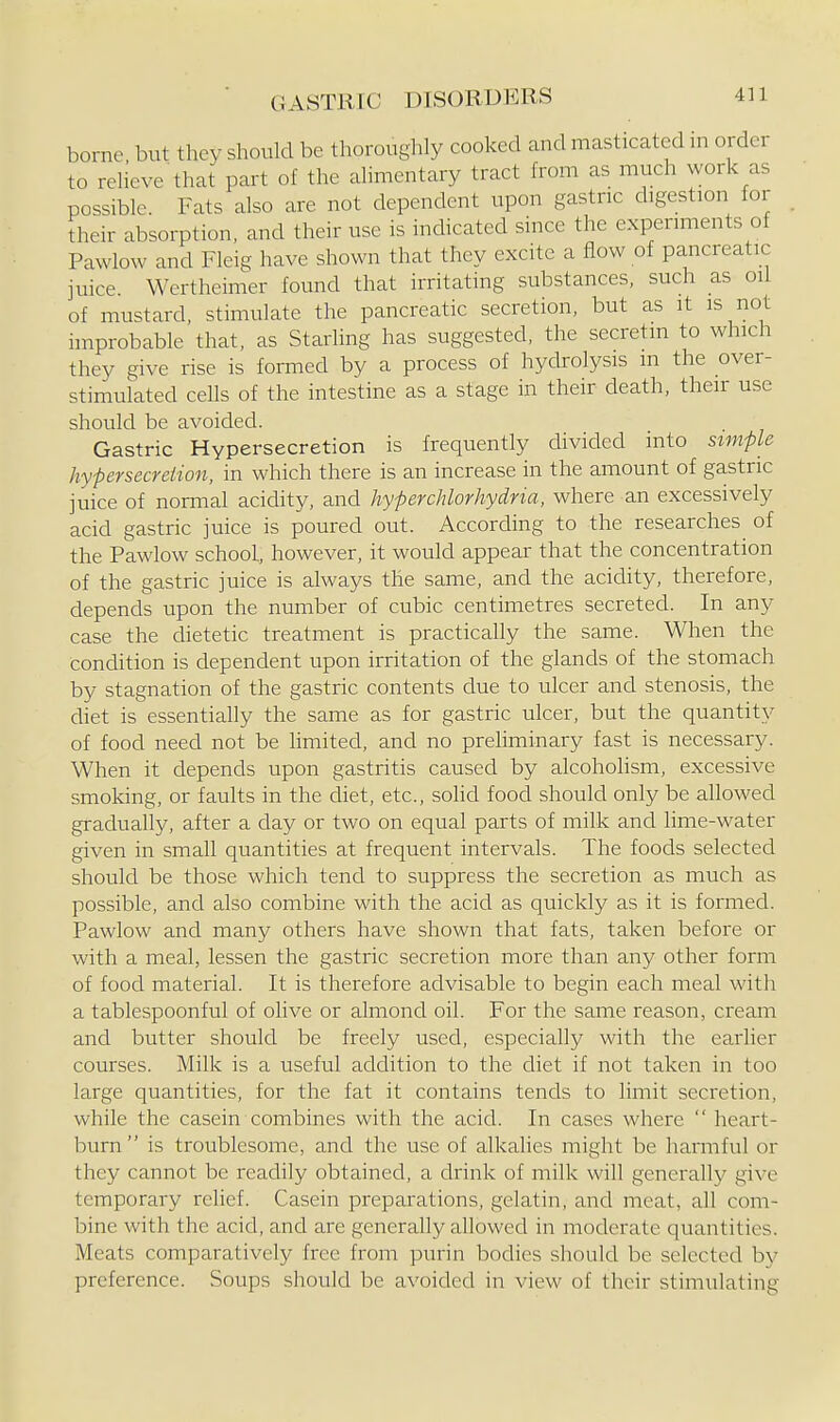 borne but they should be tliorouglily cooked and masticated in order to reHeve that part of the ahmentary tract from as much work as possible. Fats also are not dependent upon gastric digestion for Their absorption, and their use is indicated since the experiments of Pawlow and Fleig have shown that they excite a flow of pancreatic juice. Wertheimer found that irritating substances, such as oil of mustard, stimulate the pancreatic secretion, but as it is not improbable that, as Starling has suggested, the secretin to which they give rise is formed by a process of hydrolysis in the over- stimulated cells of the intestine as a stage in their death, their use should be avoided. Gastric Hypersecretion is frequently divided into simple hypersecreiion, in which there is an increase in the amount of gastric juice of normal acidity, and hyperchlorhydria, where an excessively acid gastric juice is poured out. According to the researches of the Pawlow school, however, it would appear that the concentration of the gastric juice is always the same, and the acidity, therefore, depends upon the number of cubic centimetres secreted. In any case the dietetic treatment is practically the same. When the condition is dependent upon irritation of the glands of the stomach by stagnation of the gastric contents due to ulcer and stenosis, the diet is essentially the same as for gastric ulcer, but the quantity of food need not be limited, and no prehminary fast is necessary. When it depends upon gastritis caused by alcohohsm, excessive smoking, or faults in the diet, etc., sohd food should only be allowed gradually, after a day or two on equal parts of milk and lime-water given in small quantities at frequent intervals. The foods selected should be those which tend to suppress the secretion as much as possible, and also combine with the acid as quickly as it is formed. Pawlow and many others have shown that fats, taken before or with a meal, lessen the gastric secretion more than any other form of food material. It is therefore advisable to begin each meal with a tablespoonful of olive or almond oil. For the same reason, cream and butter should be freely used, especially with the earlier courses. Milk is a useful addition to the diet if not taken in too large quantities, for the fat it contains tends to limit secretion, while the casein combines with the acid. In cases where  heart- burn is troublesome, and the use of alkalies might be harmful or they cannot be readily obtained, a drink of milk will generally give temporary relief. Casein preparations, gelatin, and meat, all com- bine with the acid, and are generally allowed in moderate quantities. Meats comparatively free from purin bodies should be selected by preference. Soups should be avoided in view of their stimulating