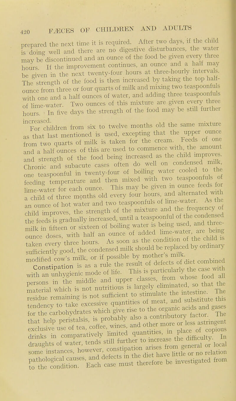 prepared the next time it is required. After two days, if the child is doine well and there are no digestive disturbances, the water may be discontinued and an ounce of the food be given every three hours If the improvement continues, an ounce and a halt may be given in the next twenty-four hours at three-hourly intervals. The strength of the food is then increased by takmg the top hal - ounce from three or four quarts of milk and mixing two teaspoonfu s with one and a half ounces of water, and adding three teaspoonfuls of lime-water. Two ounces of this mixture are given every three hours. In five days the strength of the food may be still further '^orchildren from six to twelve months old the same mixture as that last mentioned is used, excepting that the upper ounce from two quarts of milk is taken for the cream. Feeds of one and a half ounces of this are used to commence with, the amount and strength of the food being increased as the child improves. Chron c aid subacute cases often do well on condensed milk one teaspoonful in twenty-four of boihng water cooled o the feeding temperature and then mixed with two teaspoonfuls of hme water for each ounce. This may be given m ounce feeds or a^Md of three months old every four hours, and alternated with an o nee of hot water and two teaspoonfuls of hme-water. As the viT^nroves the strength of the mixture and the frequency of S ^^^^^^^^^^ -til a teaspoonful of the condensed rnSkTn fifteen or sixteen of boiling water is being used, and three- ^unce doses with half an ounce of added hme-water are being material which is not nutritious is largely eliminated so that the Hsfiiliiii exclusive use of tea, coffee, wines ana oxiiei drinks in comparatively limited quantities, P^^^y* '^^^ I„ draughts of water, tends still further to some instances, however, f ^^^ipation ax ses from