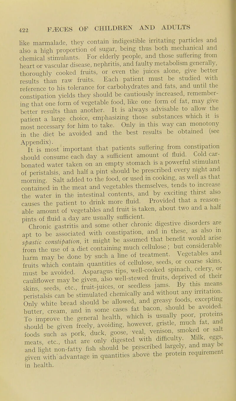 like marmalade, they contain indigestible irritating particles and also a high proportion of sugar, being thus both mechanical and chemical stimulants. For elderly people, and those suffering from heart or vascular disease, nephritis, and faulty metabolism generally, thoroughly cooked fruits, or even the juices alone, give better results than raw fruits. Each patient must be studied with reference to his tolerance for carbohydrates and fats, and until the constipation yields they should be cautiously increased, remember- ing that one form of vegetable food, like one form of fat, may give better results than another. It is always advisable to allow the patient a large choice, emphasizing those substances which it is most necessary for him to take. Only in this way can monotony in the diet be avoided and the best results be obtained (see Appendix). . It is most'important that patients suffering from constipation should consume each day a sufhcient amount of fluid. Cold car- bonated water taken on an empty stomach is a powerful stimulant of peristalsis, and half a pint should be prescribed every night and morning Salt added to the food, or used in cooking, as well as that contained in the meat and vegetables themselves, tends to mcrease the water in the intestinal contents, and by exciting thirst also causes the patient to drink more fluid. Provided that a reason- able amount of vegetables and fruit is taken, about two and a half pints of fluid a day are usually sufhcient. Chronic gastritis and some other chronic digestive disorders are apt to be associated with constipation, and m these, as also m slasUc constipation, it might be assumed that benefit would arise from the use of a diet containing much cellulose ; but considerable harm may be done by such a hne of treatment. Vegetables and fruits which contain quantities of cellulose, seeds, or coarse skins, must be avoided. Asparagus tips, well-cooked spinach, celery or cauliflower may be given, also well-stewed fruits, depnved of thei skins seeds etc., fruit-juices, or seedless ]ams. By this mean, peristalsis can be stimulated chemically and without any irritation^ Only white bread should be allowed, and greasy foods excepting butter cream, and in some cases fat bacon, should be avoided. To Tmprove the general health, which is usually poor proteins should be given freely, avoiding, however, gristle, much fat and foods such as pork, duck, goose, veal, /^^^^ '^^^^' meats, etc., that are only digested with difi^culty. j^^k^ eg.s and Heht non-fatty fish should be prescribed largely, and ma> be given I'th Tdfantl^ in quantities above the protein requirement in health.