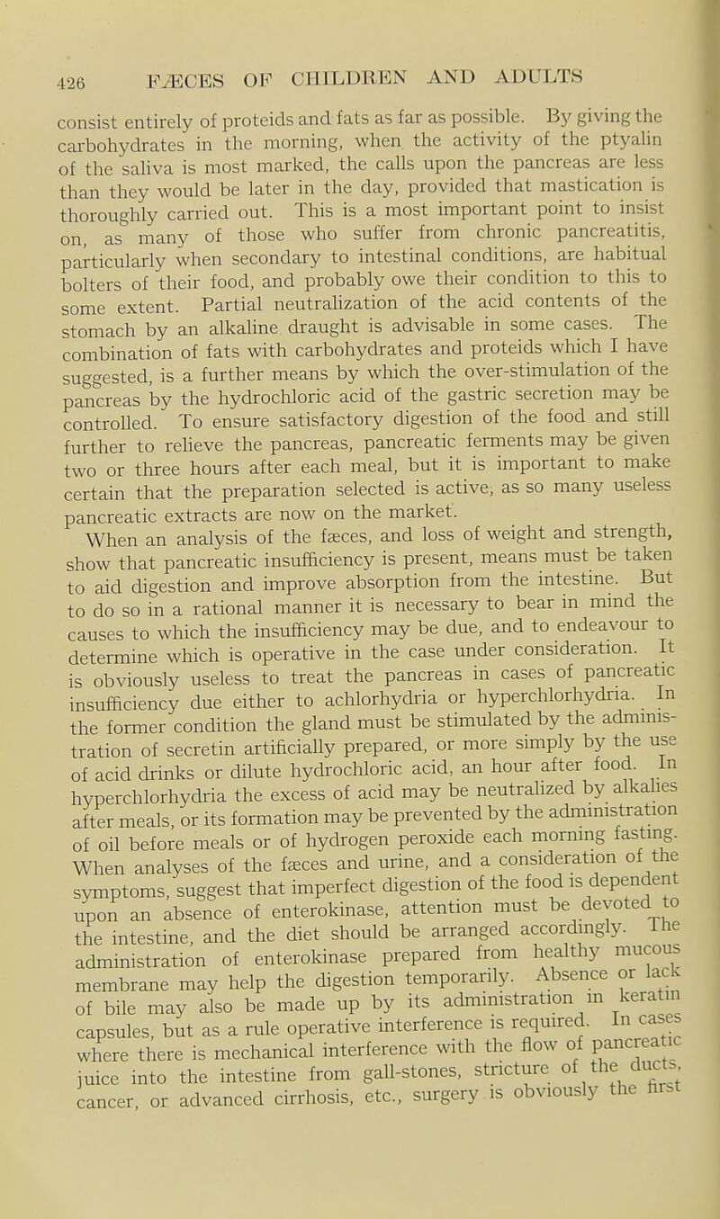 consist entirely of proteids and fats as far as possible. B3' giving the carbohydrates in the morning, when the activity of the ptyalin of the saliva is most marked, the calls upon the pancreas are less than they would be later in the day, provided that mastication is thoroughly carried out. This is a most important point to insist on, as many of those who suffer from chronic pancreatitis, particularly when secondary to intestinal conditions, are habitual bolters of their food, and probably owe their condition to this to some extent. Partial neutrahzation of the acid contents of the stomach by an alkahne draught is advisable in some cases. The combination of fats with carbohydrates and proteids which I have suggested, is a further means by which the over-stimulation of the pancreas hy the hydrochloric acid of the gastric secretion may be controlled. To ensure satisfactory digestion of the food and still further to reheve the pancreas, pancreatic ferments may be given two or three hours after each meal, but it is important to make certain that the preparation selected is active, as so many useless pancreatic extracts are now on the market. When an analysis of the f^ces, and loss of weight and strength, show that pancreatic insufficiency is present, means must be taken to aid digestion and improve absorption from the intestine. But to do so in a rational manner it is necessary to bear in mind the causes to which the insufficiency may be due, and to endeavour to determine which is operative in the case under consideration. It is obviously useless to treat the pancreas in cases of pancreatic insufficiency due either to achlorhydria or hyperchlorhydria. In the former condition the gland must be stimulated by the admmis- tration of secretin artificiaUy prepared, or more simply by the use of acid drinks or dilute hydrochloric acid, an hour after food. In hyperchlorhydria the excess of acid may be neutralized by alkahes after meals, or its formation may be prevented by the admmistration of oil before meals or of hydrogen peroxide each morning fasting. When analyses of the faeces and urine, and a consideration of the symptoms, suggest that imperfect digestion of the food is dependent upon an absence of enterokinase, attention must be devoted to the intestine, and the diet should be arranged accordingly. Ihe administration of enterokinase prepared from healthy mucous membrane may help the digestion temporarily. Absence or lack of bile may also be made up by its admmistration m keratin capsules, but as a rule operative interference is reqmred. In cases where there is mechanical interference with the flow of pancreatic juice into the intestine from gall-stones, stricture of the ducts cancer, or advanced cirrhosis, etc., surgery is obviously the hrst