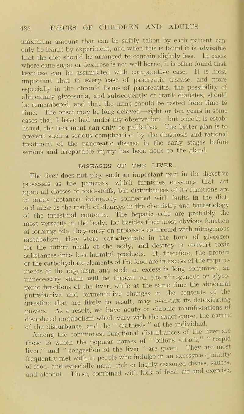 maximum amount that can be safely taken by each patient can only be learnt by experiment, and when this is found it is advisable that the diet should be arranged to contain slightly less. In cases where cane sugar or dextrose is not well borne, it is often found that Itevulose can be assimilated with comparative ease. It is most important that in every case of pancreatic disease, and more especially in the chronic forms of pancreatitis, the possibility of alimentary glycosuria, and subsequently of frank diabetes, should be remembered, and that the urine should be tested from time to time. The onset may be long delayed—eight or ten years in some cases that I have had under my observation—but once it is estab- hshed, the treatment can only be palhative. The better plan is to prevent such a serious complication by the diagnosis and rational treatment of the pancreatic disease in the early stages before serious and irreparable injury has been done to the gland. DISEASES OF THE LIVER. The liver does not play such an important part in the digestive processes as the pancreas, which furnishes enzymes that act upon all classes of food-stuffs, but disturbances of its functions are in many instances intimately connected with faults in the diet, and arise as the result of changes in the chemistry and bacteriology of the intestinal contents. The hepatic cells are probably the most versatile in the body, for besides their most obvious function of forming bile, they carry on processes connected with nitrogenous metabolism, they store carbohydrate in the form of glycogen for the future needs of the body, and destroy or convert toxic substances into less harmful products. If, therefore, the protem or the carbohydrate elements of the food are in excess of the require- ments of the organism, and such an excess is long continued, an unnecessary strain will be thrown on the nitrogenous or glyco- genic functions of the liver, while at the same time the abnormal putrefactive and fermentative changes in the contents of the intestine that are Hkely to result, may over-tax its detoxicatmg powers As a result, we have acute or chronic manifestations of disordered metabohsm which vary with the exact cause, the nature of the disturbance, and the  diathesis  of the individual. Among the commonest functional disturbances of the liyer are those to which the popular names of  bilious attack,  torpid liver;• and  congestion of the liver  are given. They are most frequently met with in people who indulge in an excessive quantity of food, and especially meat, rich or highly-seasoned dishes, sauces, and alcohol. These, combined with lack of fresh air and exercise,