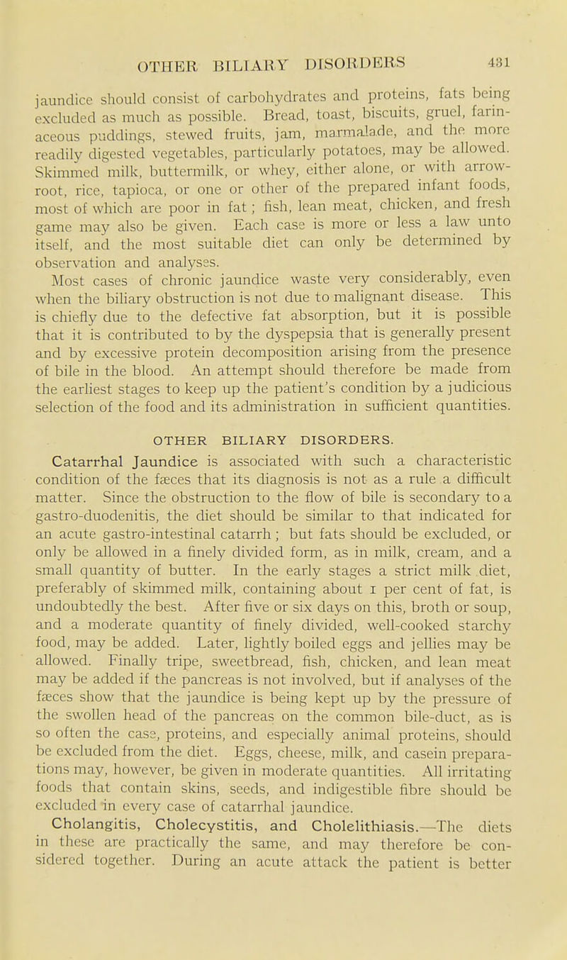 jaundice should consist of carbohydrates and proteins, fats being excluded as much as possible. Bread, toast, biscuits, gruel, farin- aceous puddings, stewed fruits, jam, marmalade, and the more readily digested vegetables, particularly potatoes, may be allowed. Skimmed'milk, buttermilk, or whey, cither alone, or with arrow- root, rice, tapioca, or one or other of the prepared infant foods, most of which are poor in fat; fish, lean meat, chicken, and fresh game may also be given. Each case is more or less a law unto itself, and the most suitable diet can only be determined by observation and analyses. Most cases of chronic jaundice waste very considerably, even when the biliary obstruction is not due to malignant disease. This is chiefly due to the defective fat absorption, but it is possible that it is contributed to by the dyspepsia that is generally present and by excessive protein decomposition arising from the presence of bile in the blood. An attempt should therefore be made from the earhest stages to keep up the patient's condition by a judicious selection of the food and its administration in sufficient quantities. OTHER BILIARY DISORDERS. Catarrhal Jaundice is associated with such a characteristic condition of the faeces that its diagnosis is not as a rule a difficult matter. Since the obstruction to the flow of bile is secondary to a gastro-duodenitis, the diet should be similar to that indicated for an acute gastro-intestinal catarrh; but fats should be excluded, or only be allowed in a finely divided form, as in milk, cream, and a small quantity of butter. In the early stages a strict milk diet, preferably of skimmed milk, containing about i per cent of fat, is undoubtedly the best. After five or six days on this, broth or soup, and a moderate quantity of finely divided, well-cooked starchy food, may be added. Later, lightly boiled eggs and jellies may be allowed. Finally tripe, sweetbread, fish, chicken, and lean meat may be added if the pancreas is not involved, but if analyses of the fasces show that the jaundice is being kept up by the pressure of the swollen head of the pancreas on the common bile-duct, as is so often the case, proteins, and especially animal proteins, should be excluded from the diet. Eggs, cheese, milk, and casein prepara- tions may, however, be given in moderate quantities. All irritating foods that contain skins, seeds, and indigestible fibre should be excluded in every case of catarrhal jaundice. Cholangitis, Cholecystitis, and Cholelithiasis.—The diets in these are practically the same, and may therefore be con- sidered together. During an acute attack the patient is better