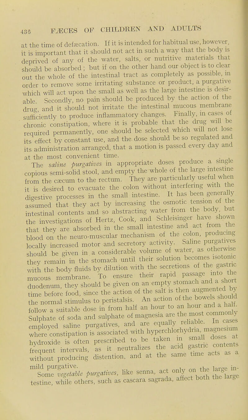 at the time of defecation. If it is intended for habitual use, however, it is important that it should not act in such a way that the body is deprived of any of the water, salts, or nutritive materials that should be absorbed ; but if on the other hand our object is to clear out the whole of the intestinal tract as completely as possible, in order to remove some irritating substance or product, a purgative which will act upon the small as well as the large intestine is desir- able Secondly, no pain should be produced by the action of the drug and it should not irritate the intestinal mucous membrane sufficiently to produce inflammatory changes. Finally, in cases of chronic constipation, where it is probable that the drug will be required permanently, one should be selected which will not lose its effect by constant use, and the dose should be so regulated and its administration arranged, that a motion is passed every day and at the most convenient time. . The saline purgatives in appropriate doses produce a single copious semi-sohd stool, and empty the whole of the large intestine from the caecum to the rectum. They are particularly useful when it is desired to evacuate the colon without interfermg with the digestive processes in the small intestine. It has been generally assumed that they act by increasing the osmotic tension of the intestinal contents and so abstracting water from the body but the investigations of Hertz, Cook, and Schleisinger have shown that they are absorbed in the small intestine and act from the blood on the neuro-muscular mechanism of the co on, producing locally increased motor and secretory activity. Sahne purgatives hould be given in a considerable volume of water, as otherwise thev remain in the stomach until their solution becomes isotonic with the body fluids by dilution v/ith the secretions of the gastric mucous membrane. To ensure their rapid passage into the duodenum they should be given on an empty stomach and a short W beZ; food, since the action of the salt is then augmented by h^ normal stimulus to peristalsis. An action of the bowels should follow a suitable dose in from half an hour to a.i hour and a ha . Sulphate of soda and sulphate of magnesia are the most cornmoi^ employed saUne purgatives, and are equally reliable. In cases whS 'constip^ with hyperchlod.ydria ma„ hydroxide is often prescribed to be taken m small doses at ?rCent in^-als, as it neutrahzes the acid g-tr-^^^^^^^ without producing distention, and at the same time acts as sorSil/. Pur^^ives, hke senna, act only on the la^^^^^^^ testine, while others, such as cascara sagrada, affect both the large