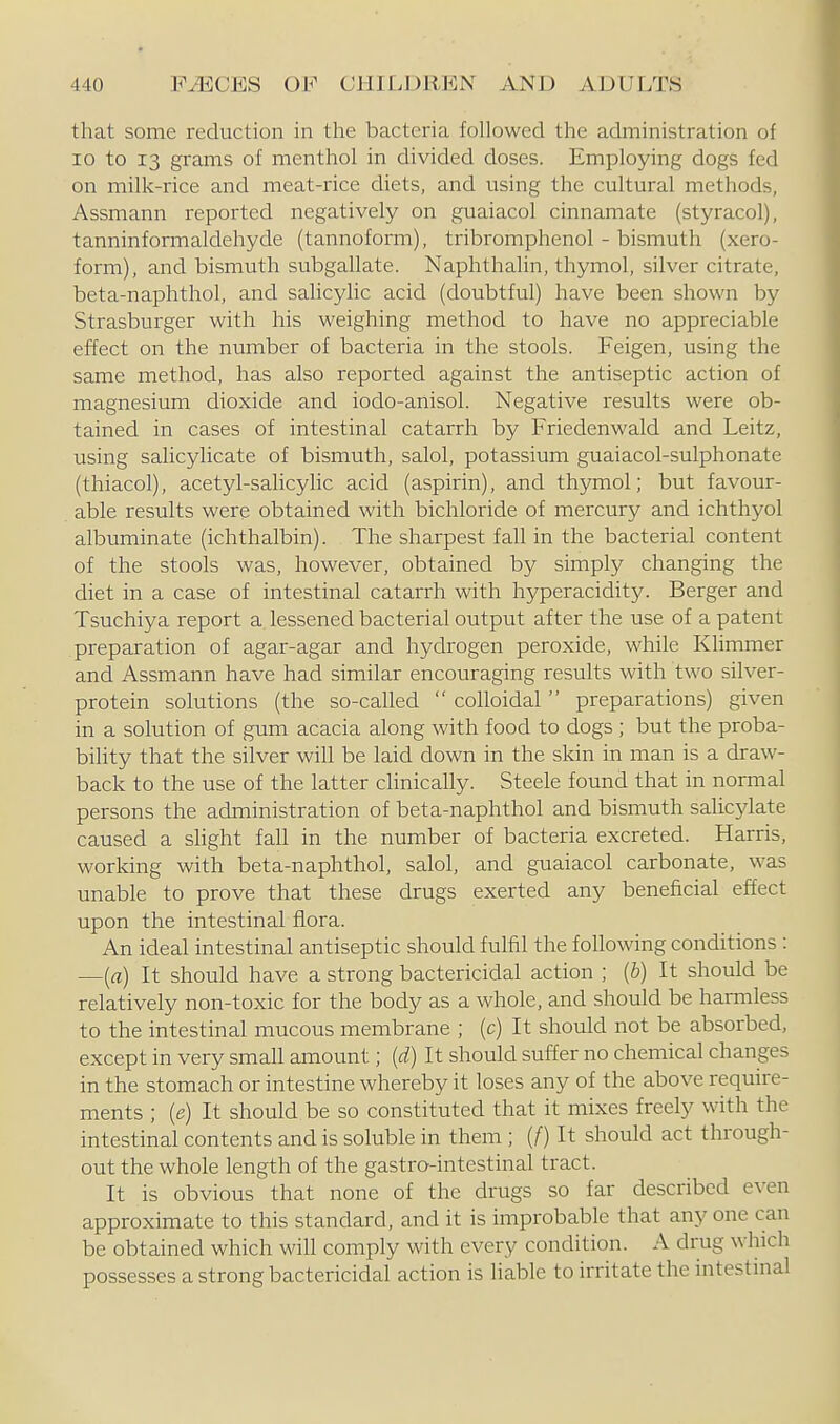 that some reduction in the bacteria followed the administration of 10 to 13 grams of menthol in divided doses. Employing dogs fed on milk-rice and meat-rice diets, and using the cultural methods, Assmann reported negatively on guaiacol cinnamate (styracol), tanninformaldehyde (tannoform), tribromphenol - bismuth (xero- form), and bismuth subgallate. Naphthalin, thymol, silver citrate, beta-naphthol, and salicylic acid (doubtful) have been shown by Strasburger with his weighing method to have no appreciable effect on the number of bacteria in the stools. Feigen, using the same method, has also reported against the antiseptic action of magnesium dioxide and iodo-anisol. Negative results were ob- tained in cases of intestinal catarrh by Friedenwald and Leitz, using salicylicate of bismuth, salol, potassium guaiacol-sulphonate (thiacol), acetyl-salicylic acid (aspirin), and thymol; but favour- able results were obtained with bichloride of mercury and ichthyol albuminate (ichthalbin). The sharpest fall in the bacterial content of the stools was, however, obtained by simply changing the diet in a case of intestinal catarrh with hyperacidity. Berger and Tsuchiya report a lessened bacterial output after the use of a patent preparation of agar-agar and hydrogen peroxide, while Klimmer and Assmann have had similar encouraging results with two silver- protein solutions (the so-called  colloidal  preparations) given in a solution of gum acacia along with food to dogs ; but the proba- bility that the silver wih be laid down in the skin in man is a draw- back to the use of the latter clinically. Steele found that in normal persons the administration of beta-naphthol and bismuth salicylate caused a sHght fall in the number of bacteria excreted. Harris, working with beta-naphthol, salol, and guaiacol carbonate, was unable to prove that these drugs exerted any beneficial effect upon the intestinal flora. An ideal intestinal antiseptic should fulfil the following conditions : —{a) It should have a strong bactericidal action ; [b) It should be relatively non-toxic for the body as a whole, and should be harmless to the intestinal mucous membrane ; (c) It should not be absorbed, except in very small amount; {d) It should suffer no chemical changes in the stomach or intestine whereby it loses any of the above require- ments ; {e) It should be so constituted that it mixes freely with the intestinal contents and is soluble in them ; (/) It should act through- out the whole length of the gastro-intestinal tract. It is obvious that none of the drugs so far described even approximate to this standard, and it is improbable that any one can be obtained which wiU comply with every condition. A drug which possesses a strong bactericidal action is liable to irritate the intestmal